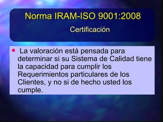 • LavaloraciónestápensadaparaLavaloraciónestápensadapara
determinarsisuSistemadeCalidadtieneladeterminarsisuSistemadeCalidadtienela
capacidadparacumplirlos Requerimientoscapacidadparacumplirlos Requerimientos
particulares delos Clientes, yparticulares delos Clientes, ynono sidehechosidehecho
ustedlos cumpleustedlos cumple
CertificaciónCertificación
Norma IRAM-ISO 9001:2008Norma IRAM-ISO 9001:2008
 