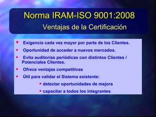 • Exigenciacadavez mayorporpartedelos Clientes.Exigenciacadavez mayorporpartedelos Clientes.
• Oportunidaddeaccederanuevos mercados.Oportunidaddeaccederanuevos mercados.
• Evitaauditorías periódicas condistintos Clientes /Evitaauditorías periódicas condistintos Clientes /
Potenciales Clientes.Potenciales Clientes.
• Ofreceventajas competitivasOfreceventajas competitivas
• Utilparavalidarel Sistemaexistente:Utilparavalidarel Sistemaexistente:
Ventajas de la CertificaciónVentajas de la Certificación
Norma IRAM-ISO 9001:2008Norma IRAM-ISO 9001:2008
 