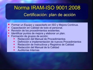 • FormarunEquipoycapacitarlo enISOyMejoraContinua.FormarunEquipoycapacitarlo enISOyMejoraContinua.
• CapacitaciónenCalidaddetodo el personal.CapacitaciónenCalidaddetodo el personal.
• Revisióndelos procedimientos existentes.Revisióndelos procedimientos existentes.
• Identificarpuntos demejorayelaborarunplan.Identificarpuntos demejorayelaborarunplan.
• Formacióndegrupos deacción:Formacióndegrupos deacción:
• Redaccióndel Manual deProcedimientosRedaccióndel Manual deProcedimientos
• Definicióneimplementacióndenuevos ProcedimientosDefinicióneimplementacióndenuevos Procedimientos
• RedaccióndeInstructivos yRegistros deCalidadRedaccióndeInstructivos yRegistros deCalidad
Redaccióndel Manual delaCalidad
Certificación: plan de acciónCertificación: plan de acción
Norma IRAM-ISO 9001:2008Norma IRAM-ISO 9001:2008
 