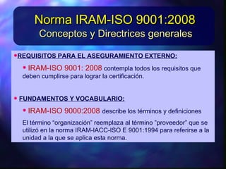 •REQUISITOSPARAELASEGURAMIENTOEXTERNO:REQUISITOSPARAELASEGURAMIENTOEXTERNO:
• IRAM-ISO9001: 2008IRAM-ISO9001: 2008contemplatodos los requisitos quecontemplatodos los requisitos que
debencumplirseparalograrlacertificación.debencumplirseparalograrlacertificación.
• FUNDAMENTOSYVOCABULARIO:FUNDAMENTOSYVOCABULARIO:
• IRAM-ISO9000:2008IRAM-ISO9000:2008describelos términos ydefinicionesdescribelos términos ydefiniciones
El término“organización”reemplazaal término”proveedor”El término“organización”reemplazaal término”proveedor”
queseutilizó enlanormaIRAM-IACC-ISOE9001:1994paraqueseutilizó enlanormaIRAM-IACC-ISOE9001:1994para
Conceptos y Directrices generalesConceptos y Directrices generales
Norma IRAM-ISO 9001:2008Norma IRAM-ISO 9001:2008
 