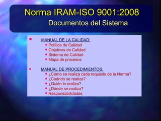 • MANUALDELACALIDAD:MANUALDELACALIDAD:
• PolíticadeCalidadPolíticadeCalidad
• Objetivos deCalidadObjetivos deCalidad
• SistemadeCalidadSistemadeCalidad
• MapadeprocesosMapadeprocesos
• MANUALDEPROCEDIMIENTOS:MANUALDEPROCEDIMIENTOS:
• ¿Cómo serealizacadarequisito delaNorma?¿Cómo serealizacadarequisito delaNorma?
• ¿Cuándo serealiza?¿Cuándo serealiza?
• ¿Quiénlorealiza?¿Quiénlorealiza?
• ¿Dóndeserealiza?¿Dóndeserealiza?
Documentos del SistemaDocumentos del Sistema
Norma IRAM-ISO 9001:2008Norma IRAM-ISO 9001:2008
 