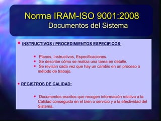 • INSTRUCTIVOS/PROCEDIMIENTOSESPECIFICOS:INSTRUCTIVOS/PROCEDIMIENTOSESPECIFICOS:
• Planos, Instructivos, Especificaciones.Planos, Instructivos, Especificaciones.
• Sedescribecómoserealizaunatareaendetalle.Sedescribecómoserealizaunatareaendetalle.
• Serevisancadavez quehayuncambio enunSerevisancadavez quehayuncambio enun
proceso o método detrabajo.proceso o método detrabajo.
• REGISTROSDECALIDAD:REGISTROSDECALIDAD:
• Documentos escritos querecogeninformaciónDocumentos escritos querecogeninformación
relativaalaCalidadconseguidaenelbieno servicioyrelativaalaCalidadconseguidaenelbieno servicioy
alaefectividaddel Sistema.alaefectividaddel Sistema.
Documentos del SistemaDocumentos del Sistema
Norma IRAM-ISO 9001:2008Norma IRAM-ISO 9001:2008
 