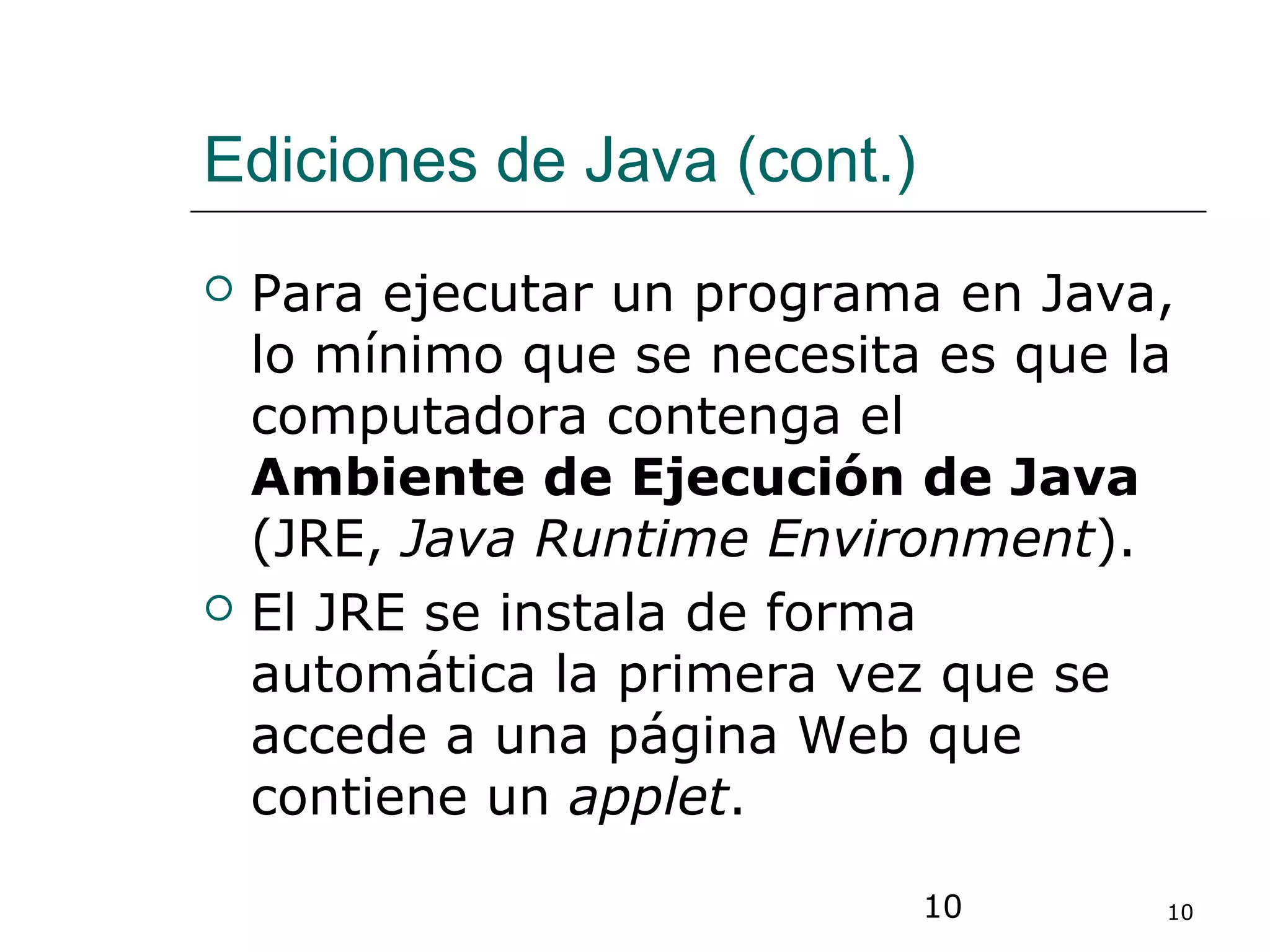 10 10
Ediciones de Java (cont.)
 Para ejecutar un programa en Java,
lo mínimo que se necesita es que la
computadora contenga el
Ambiente de Ejecución de Java
(JRE, Java Runtime Environment).
 El JRE se instala de forma
automática la primera vez que se
accede a una página Web que
contiene un applet.
 