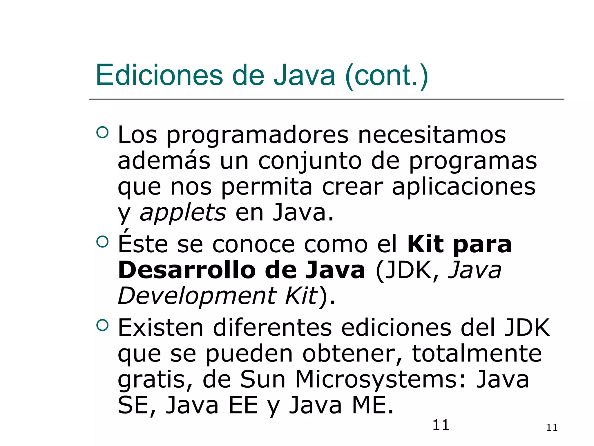 11 11
Ediciones de Java (cont.)
 Los programadores necesitamos
además un conjunto de programas
que nos permita crear aplicaciones
y applets en Java.
 Éste se conoce como el Kit para
Desarrollo de Java (JDK, Java
Development Kit).
 Existen diferentes ediciones del JDK
que se pueden obtener, totalmente
gratis, de Sun Microsystems: Java
SE, Java EE y Java ME.
 