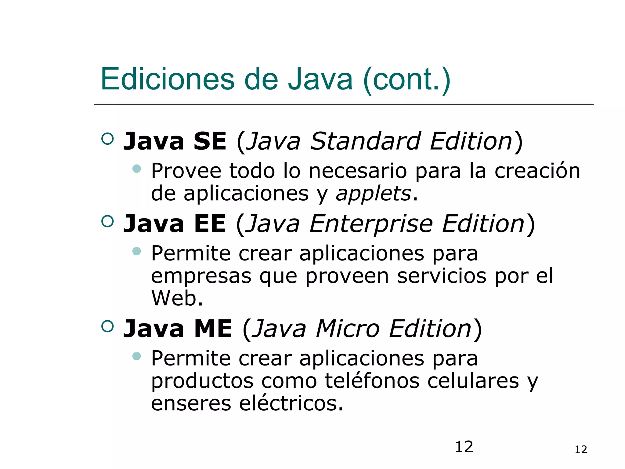 12 12
Ediciones de Java (cont.)
 Java SE (Java Standard Edition)
 Provee todo lo necesario para la creación
de aplicaciones y applets.
 Java EE (Java Enterprise Edition)
 Permite crear aplicaciones para
empresas que proveen servicios por el
Web.
 Java ME (Java Micro Edition)
 Permite crear aplicaciones para
productos como teléfonos celulares y
enseres eléctricos.
 