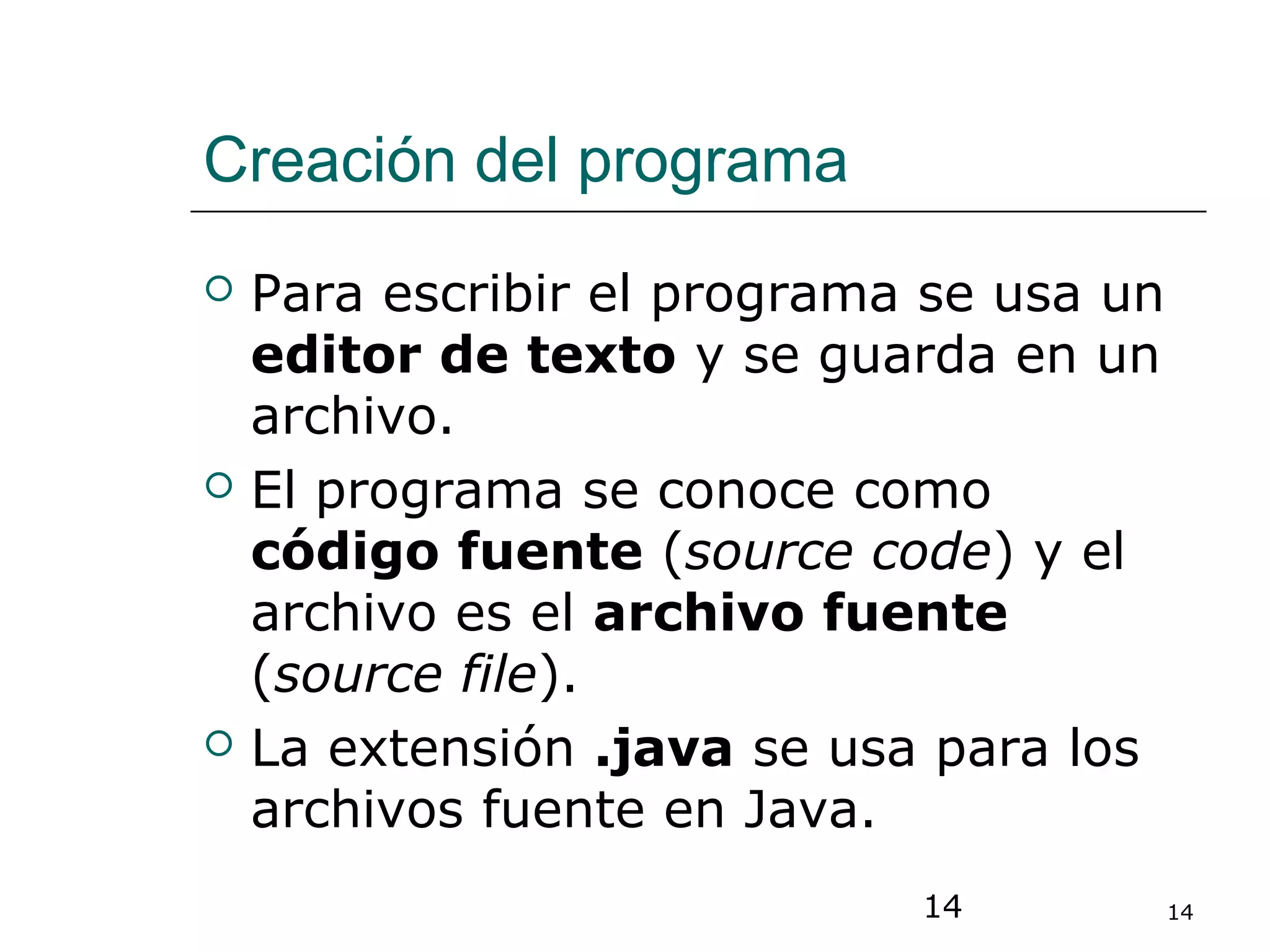 14 14
Creación del programa
 Para escribir el programa se usa un
editor de texto y se guarda en un
archivo.
 El programa se conoce como
código fuente (source code) y el
archivo es el archivo fuente
(source file).
 La extensión .java se usa para los
archivos fuente en Java.
 