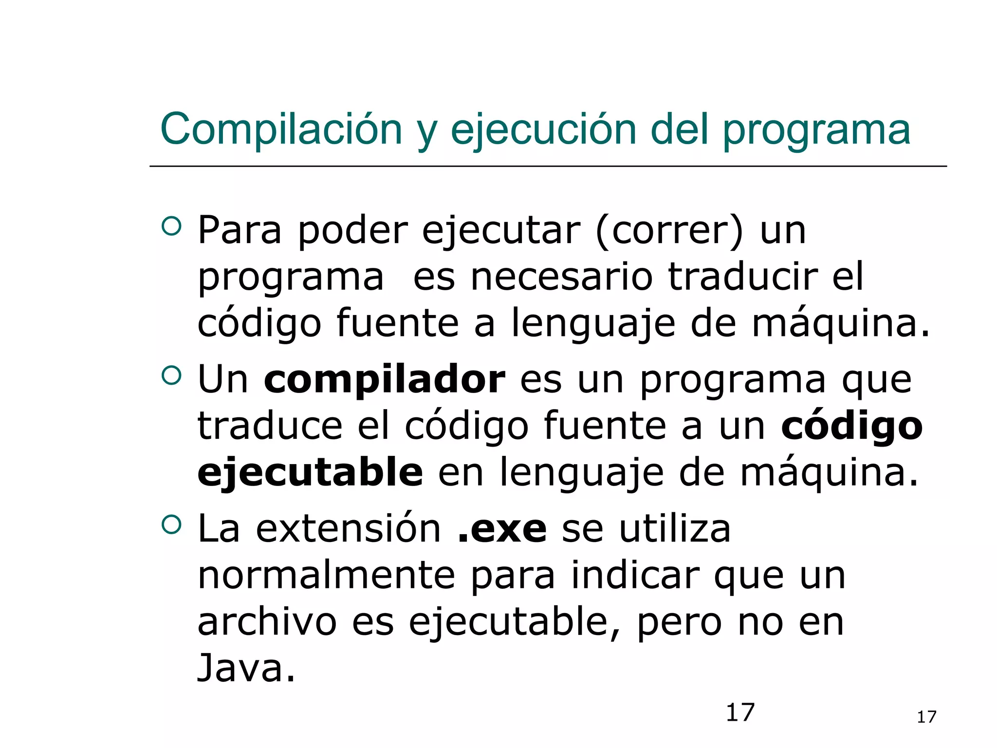 17 17
Compilación y ejecución del programa
 Para poder ejecutar (correr) un
programa es necesario traducir el
código fuente a lenguaje de máquina.
 Un compilador es un programa que
traduce el código fuente a un código
ejecutable en lenguaje de máquina.
 La extensión .exe se utiliza
normalmente para indicar que un
archivo es ejecutable, pero no en
Java.
 
