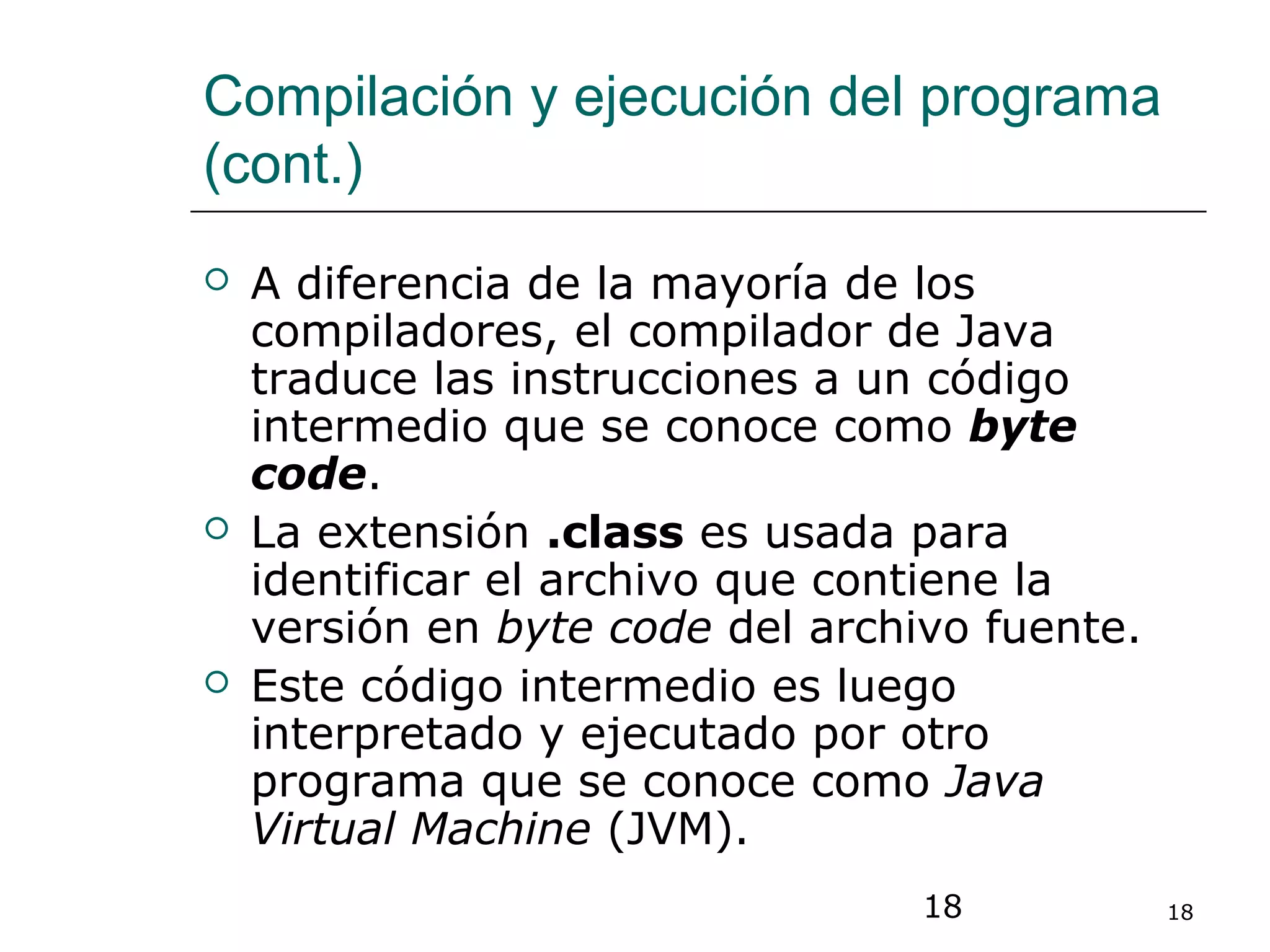 18 18
Compilación y ejecución del programa
(cont.)
 A diferencia de la mayoría de los
compiladores, el compilador de Java
traduce las instrucciones a un código
intermedio que se conoce como byte
code.
 La extensión .class es usada para
identificar el archivo que contiene la
versión en byte code del archivo fuente.
 Este código intermedio es luego
interpretado y ejecutado por otro
programa que se conoce como Java
Virtual Machine (JVM).
 