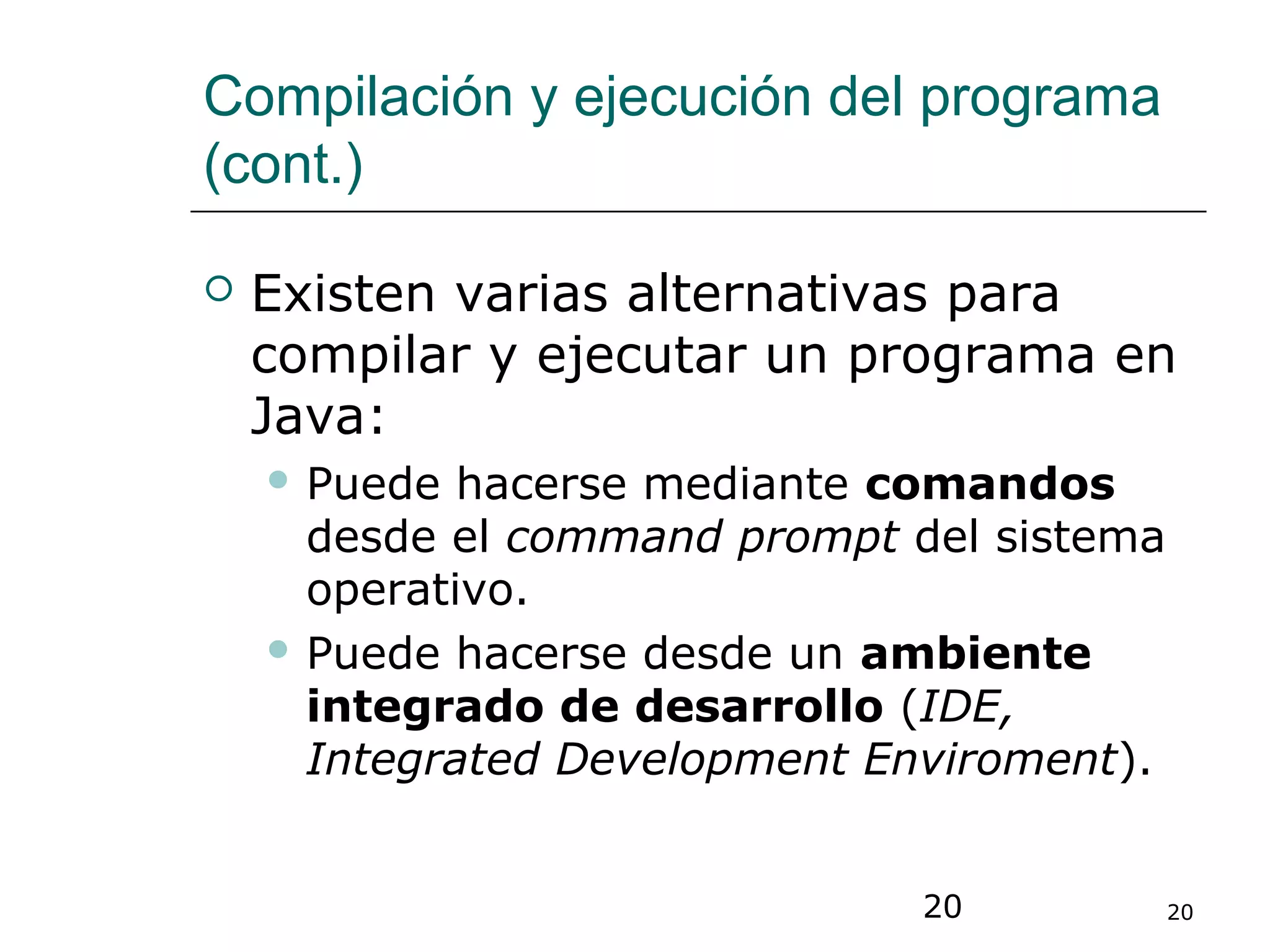 20 20
Compilación y ejecución del programa
(cont.)
 Existen varias alternativas para
compilar y ejecutar un programa en
Java:
 Puede hacerse mediante comandos
desde el command prompt del sistema
operativo.
 Puede hacerse desde un ambiente
integrado de desarrollo (IDE,
Integrated Development Enviroment).
 
