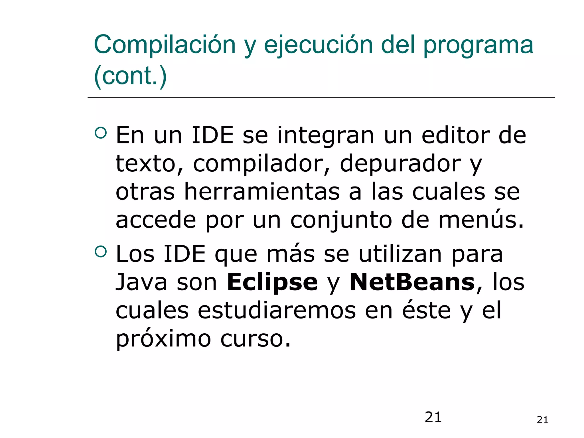 21 21
Compilación y ejecución del programa
(cont.)
 En un IDE se integran un editor de
texto, compilador, depurador y
otras herramientas a las cuales se
accede por un conjunto de menús.
 Los IDE que más se utilizan para
Java son Eclipse y NetBeans, los
cuales estudiaremos en éste y el
próximo curso.
 