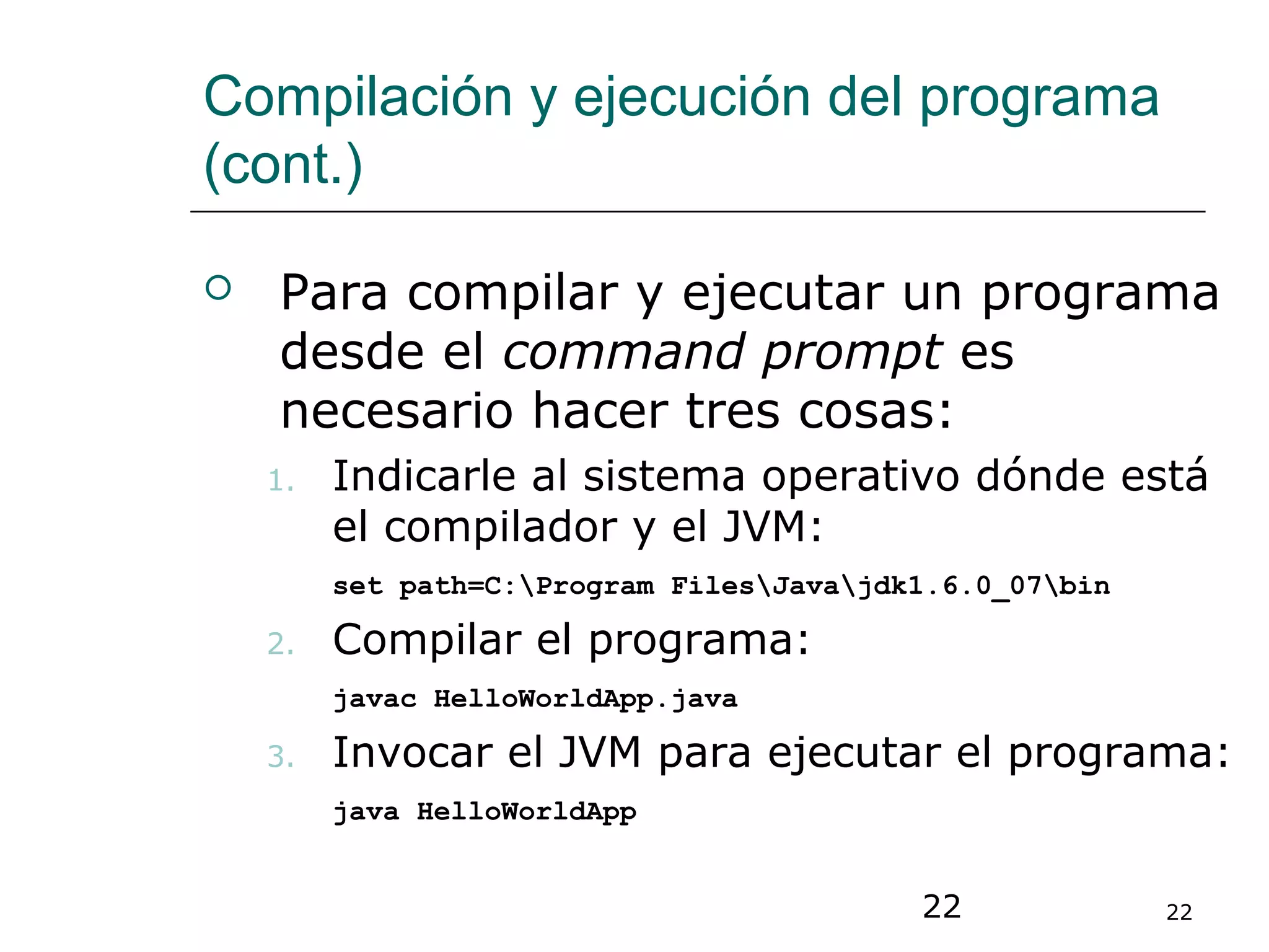 22 22
Compilación y ejecución del programa
(cont.)
 Para compilar y ejecutar un programa
desde el command prompt es
necesario hacer tres cosas:
1. Indicarle al sistema operativo dónde está
el compilador y el JVM:
set path=C:Program FilesJavajdk1.6.0_07bin
2. Compilar el programa:
javac HelloWorldApp.java
3. Invocar el JVM para ejecutar el programa:
java HelloWorldApp
 
