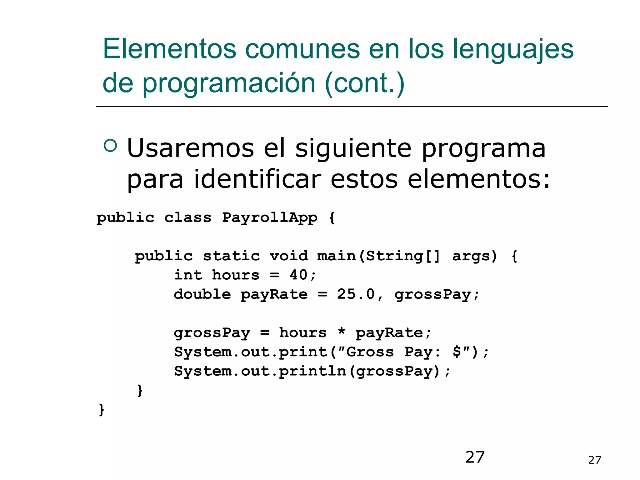 27 27
Elementos comunes en los lenguajes
de programación (cont.)
 Usaremos el siguiente programa
para identificar estos elementos:
public class PayrollApp {
public static void main(String[] args) {
int hours = 40;
double payRate = 25.0, grossPay;
grossPay = hours * payRate;
System.out.print(″Gross Pay: $″);
System.out.println(grossPay);
}
}
 