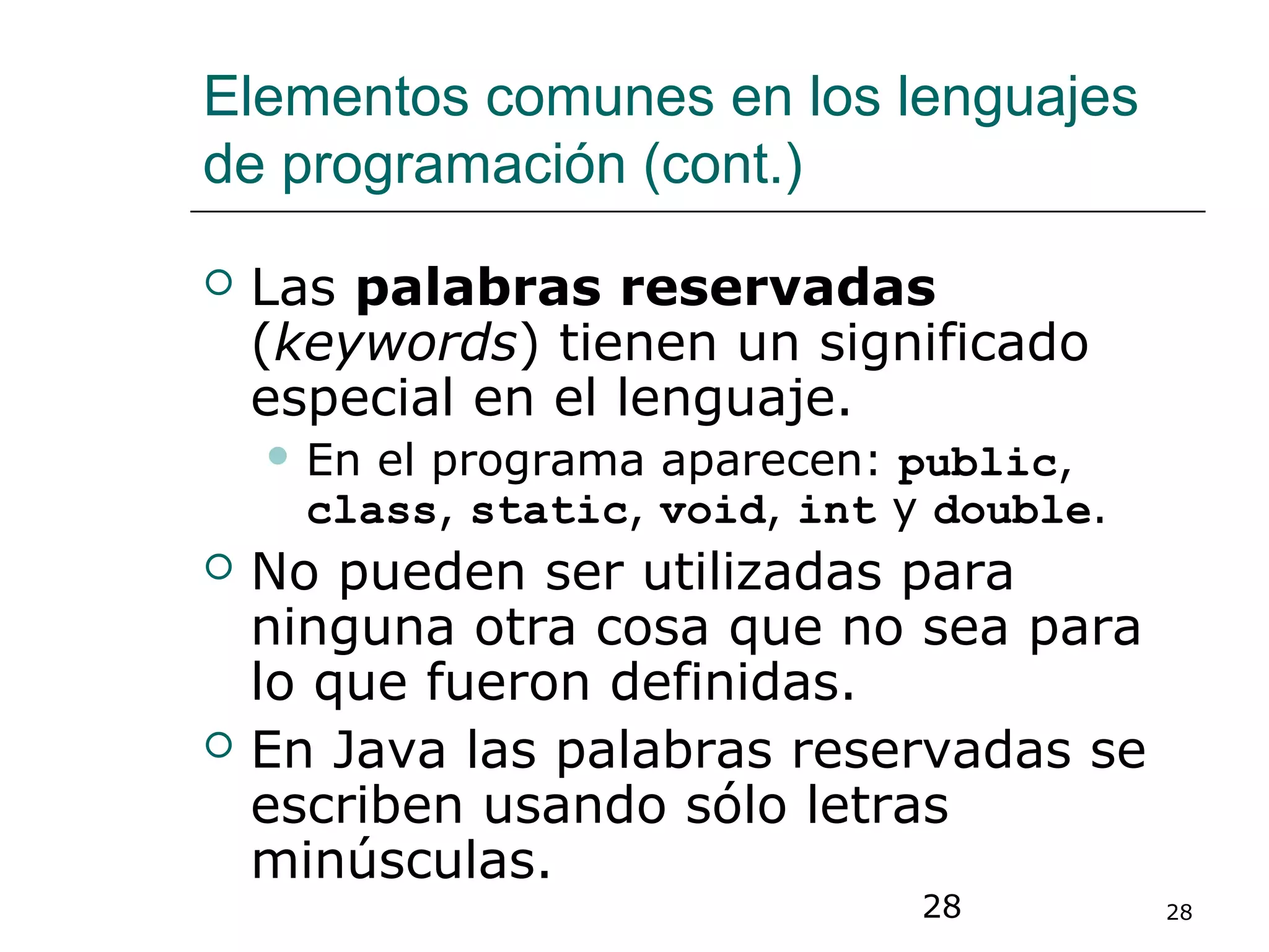 28 28
Elementos comunes en los lenguajes
de programación (cont.)
 Las palabras reservadas
(keywords) tienen un significado
especial en el lenguaje.
 En el programa aparecen: public,
class, static, void, int y double.
 No pueden ser utilizadas para
ninguna otra cosa que no sea para
lo que fueron definidas.
 En Java las palabras reservadas se
escriben usando sólo letras
minúsculas.
 