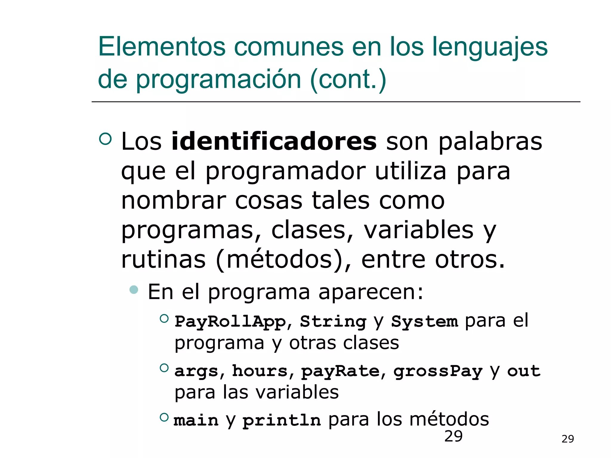 29 29
Elementos comunes en los lenguajes
de programación (cont.)
 Los identificadores son palabras
que el programador utiliza para
nombrar cosas tales como
programas, clases, variables y
rutinas (métodos), entre otros.
 En el programa aparecen:
 PayRollApp, String y System para el
programa y otras clases
 args, hours, payRate, grossPay y out
para las variables
 main y println para los métodos
 