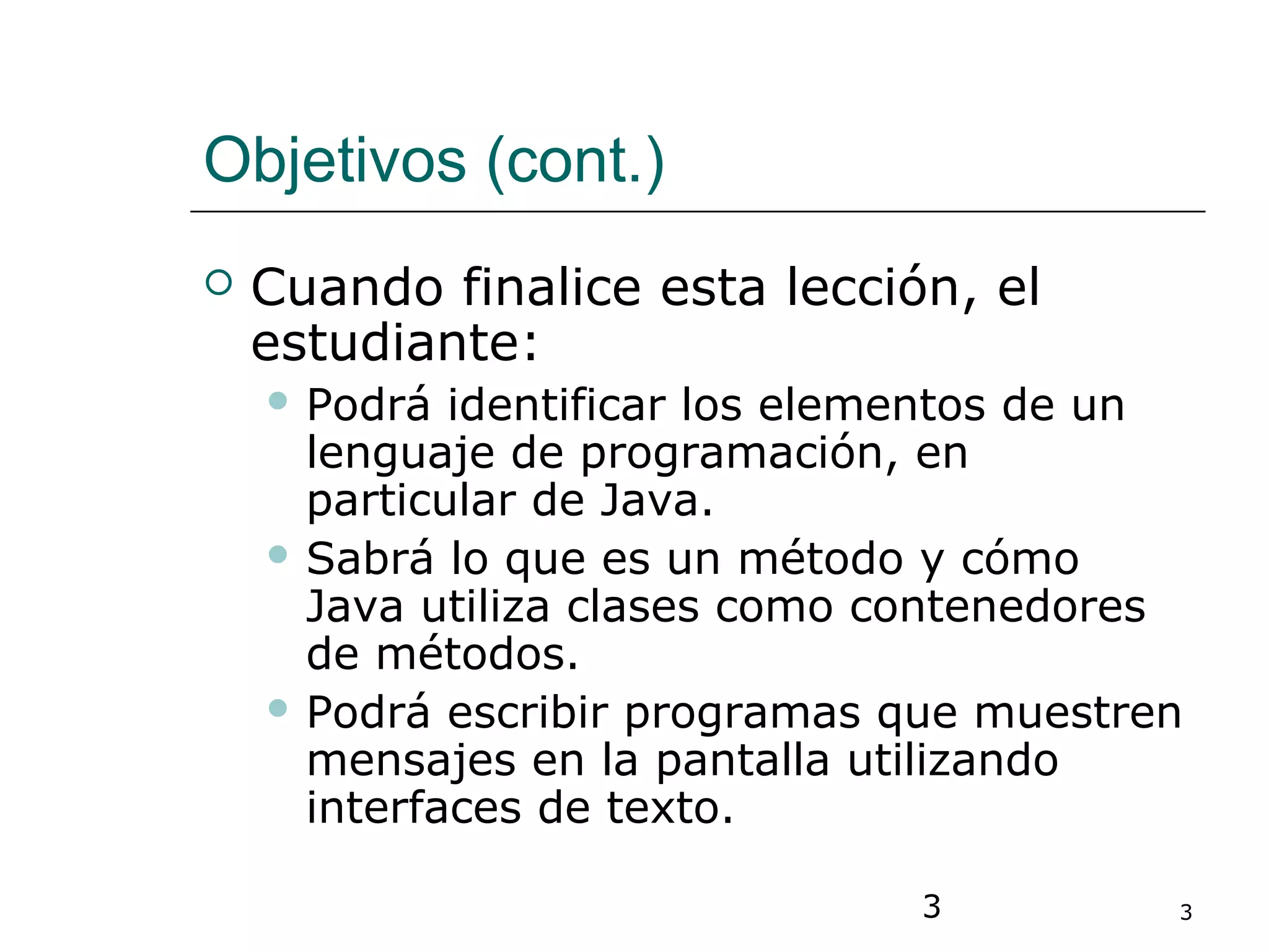 3 3
Objetivos (cont.)
 Cuando finalice esta lección, el
estudiante:
 Podrá identificar los elementos de un
lenguaje de programación, en
particular de Java.
 Sabrá lo que es un método y cómo
Java utiliza clases como contenedores
de métodos.
 Podrá escribir programas que muestren
mensajes en la pantalla utilizando
interfaces de texto.
 