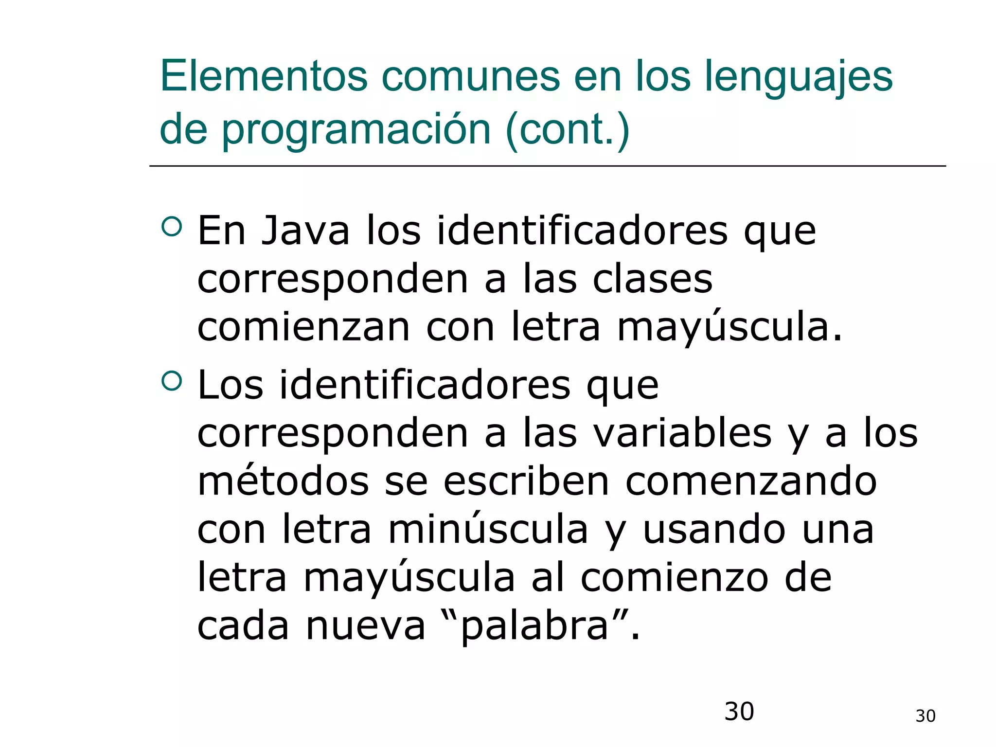 30 30
Elementos comunes en los lenguajes
de programación (cont.)
 En Java los identificadores que
corresponden a las clases
comienzan con letra mayúscula.
 Los identificadores que
corresponden a las variables y a los
métodos se escriben comenzando
con letra minúscula y usando una
letra mayúscula al comienzo de
cada nueva “palabra”.
 