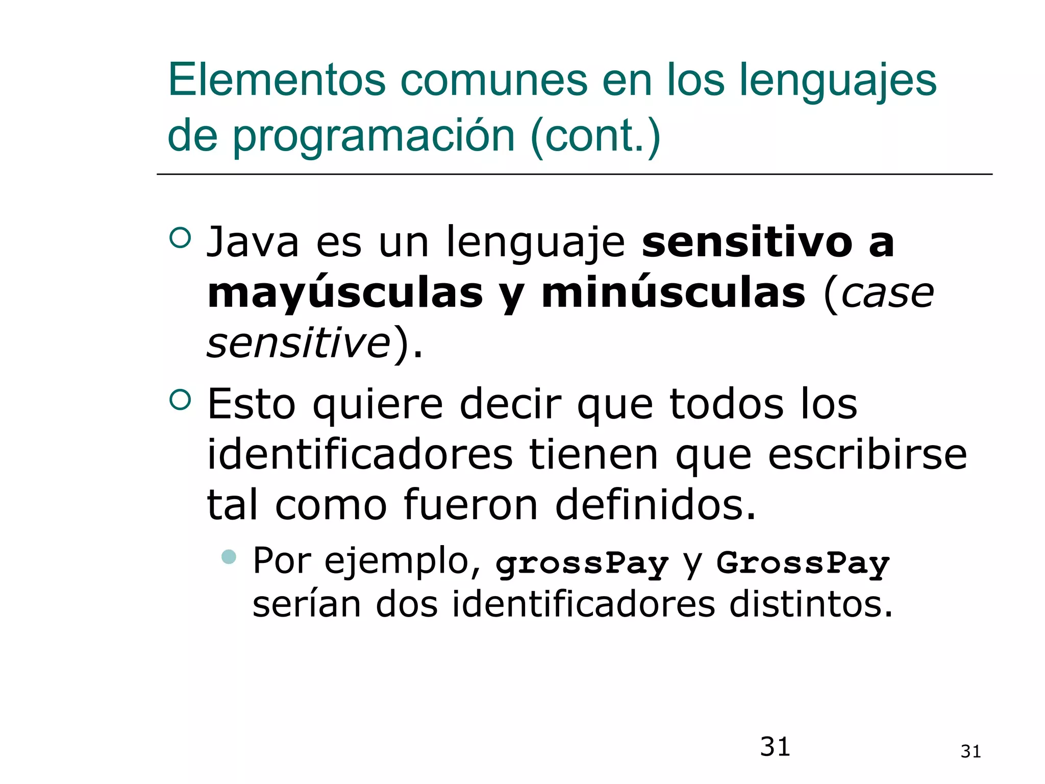 31 31
Elementos comunes en los lenguajes
de programación (cont.)
 Java es un lenguaje sensitivo a
mayúsculas y minúsculas (case
sensitive).
 Esto quiere decir que todos los
identificadores tienen que escribirse
tal como fueron definidos.
 Por ejemplo, grossPay y GrossPay
serían dos identificadores distintos.
 