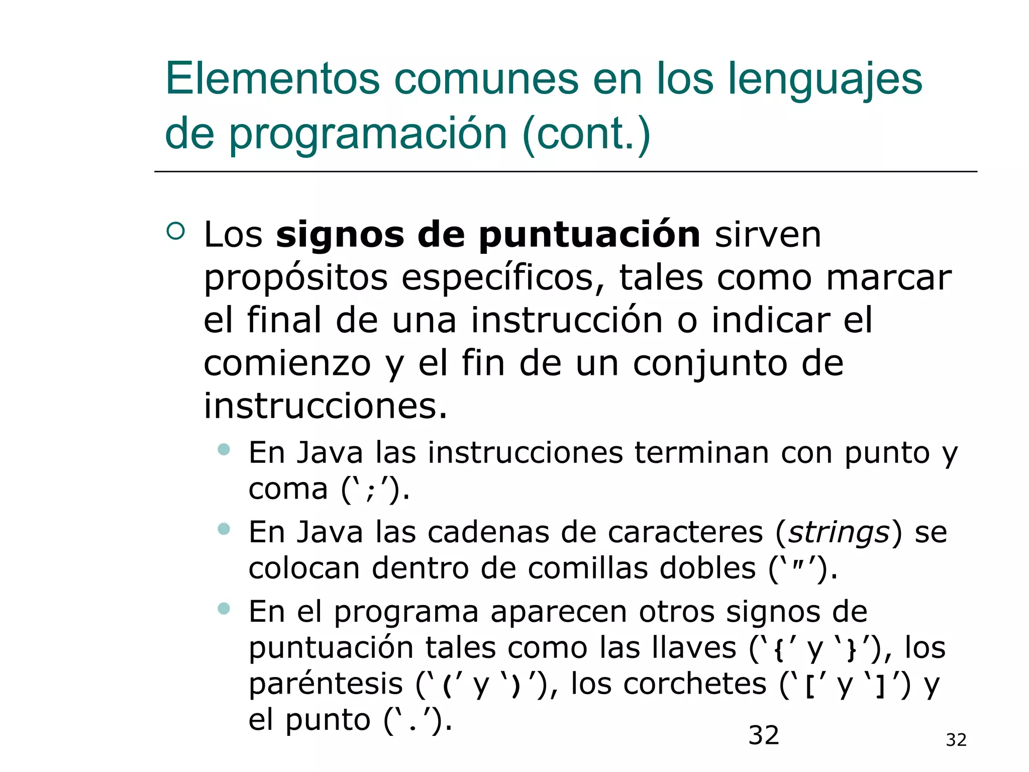 32 32
Elementos comunes en los lenguajes
de programación (cont.)
 Los signos de puntuación sirven
propósitos específicos, tales como marcar
el final de una instrucción o indicar el
comienzo y el fin de un conjunto de
instrucciones.
 En Java las instrucciones terminan con punto y
coma (‘;’).
 En Java las cadenas de caracteres (strings) se
colocan dentro de comillas dobles (‘″’).
 En el programa aparecen otros signos de
puntuación tales como las llaves (‘{’ y ‘}’), los
paréntesis (‘(’ y ‘)’), los corchetes (‘[’ y ‘]’) y
el punto (‘.’).
 
