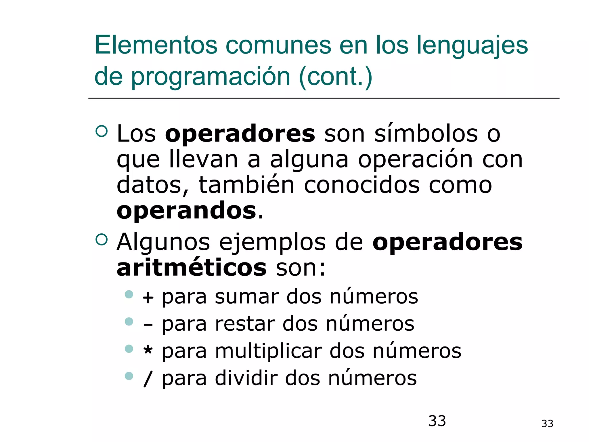 33 33
Elementos comunes en los lenguajes
de programación (cont.)
 Los operadores son símbolos o
que llevan a alguna operación con
datos, también conocidos como
operandos.
 Algunos ejemplos de operadores
aritméticos son:
 + para sumar dos números
 - para restar dos números
 * para multiplicar dos números
 / para dividir dos números
 