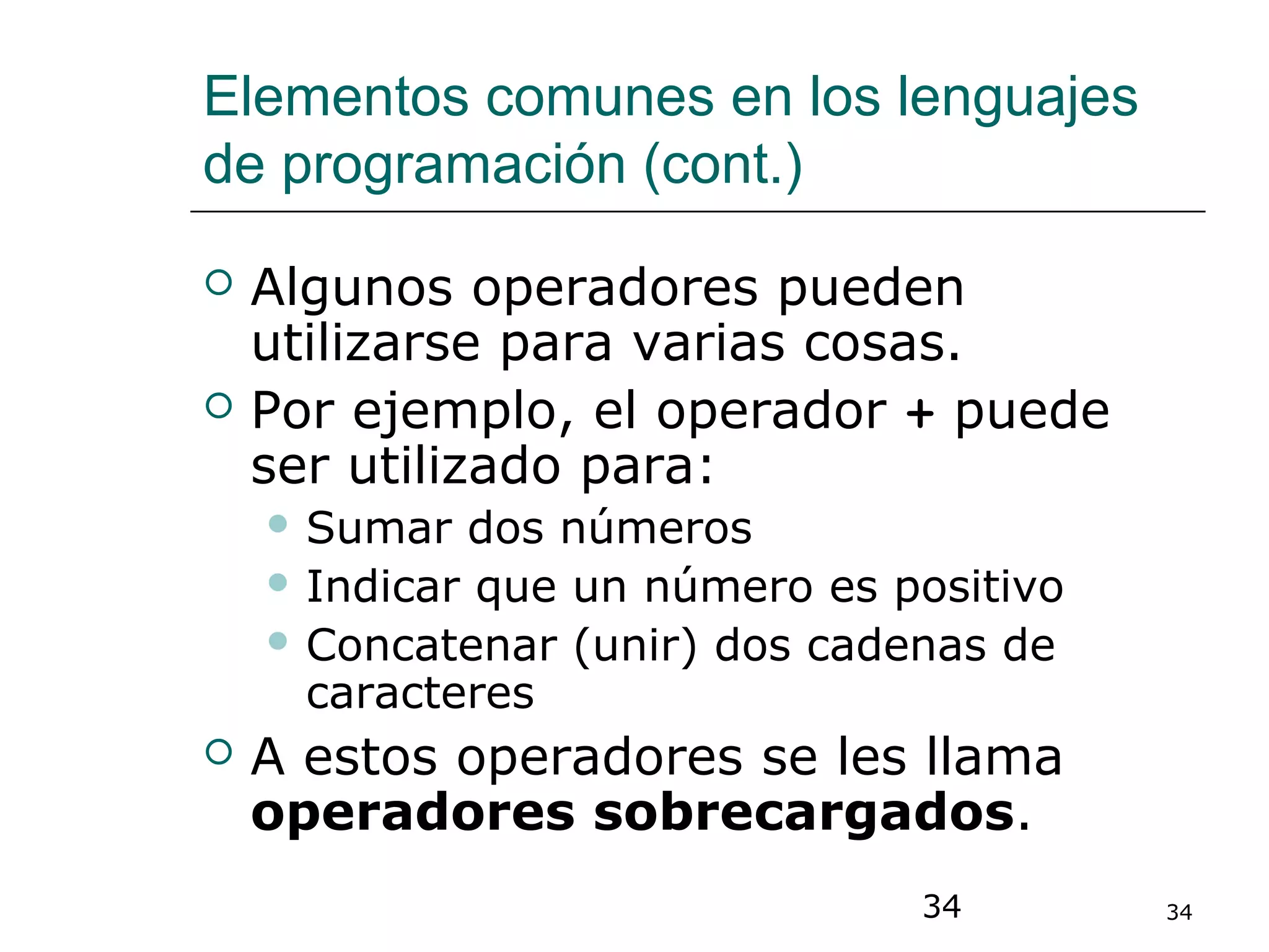34 34
Elementos comunes en los lenguajes
de programación (cont.)
 Algunos operadores pueden
utilizarse para varias cosas.
 Por ejemplo, el operador + puede
ser utilizado para:
 Sumar dos números
 Indicar que un número es positivo
 Concatenar (unir) dos cadenas de
caracteres
 A estos operadores se les llama
operadores sobrecargados.
 