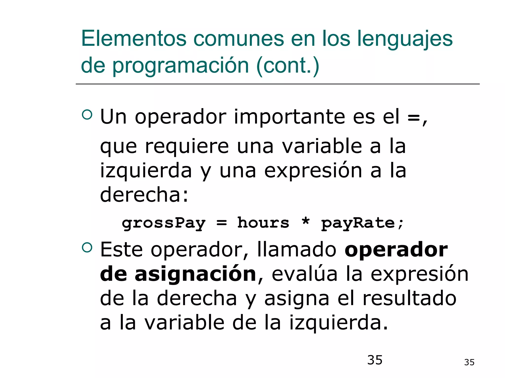 35 35
Elementos comunes en los lenguajes
de programación (cont.)
 Un operador importante es el =,
que requiere una variable a la
izquierda y una expresión a la
derecha:
grossPay = hours * payRate;
 Este operador, llamado operador
de asignación, evalúa la expresión
de la derecha y asigna el resultado
a la variable de la izquierda.
 