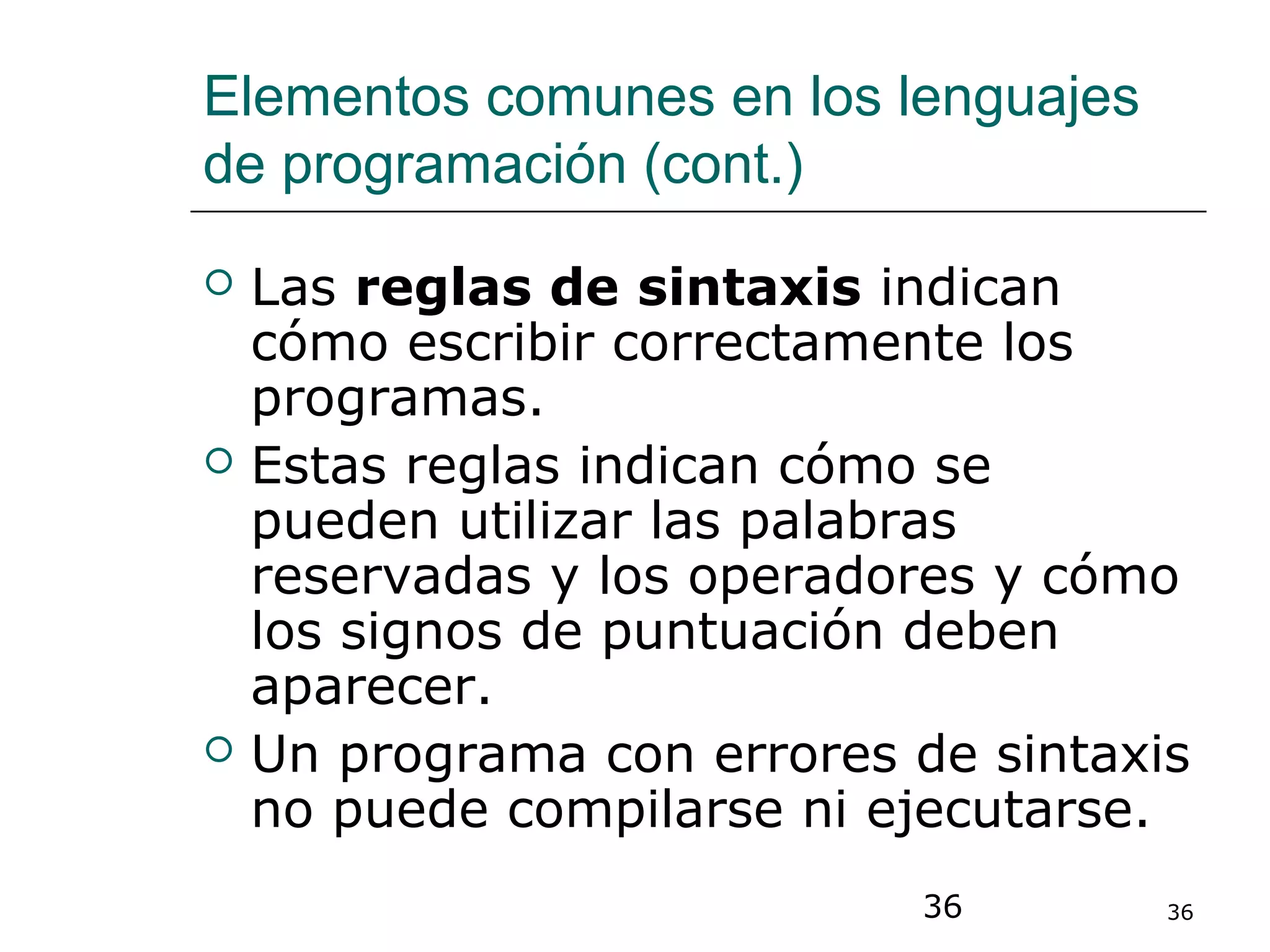 36 36
Elementos comunes en los lenguajes
de programación (cont.)
 Las reglas de sintaxis indican
cómo escribir correctamente los
programas.
 Estas reglas indican cómo se
pueden utilizar las palabras
reservadas y los operadores y cómo
los signos de puntuación deben
aparecer.
 Un programa con errores de sintaxis
no puede compilarse ni ejecutarse.
 