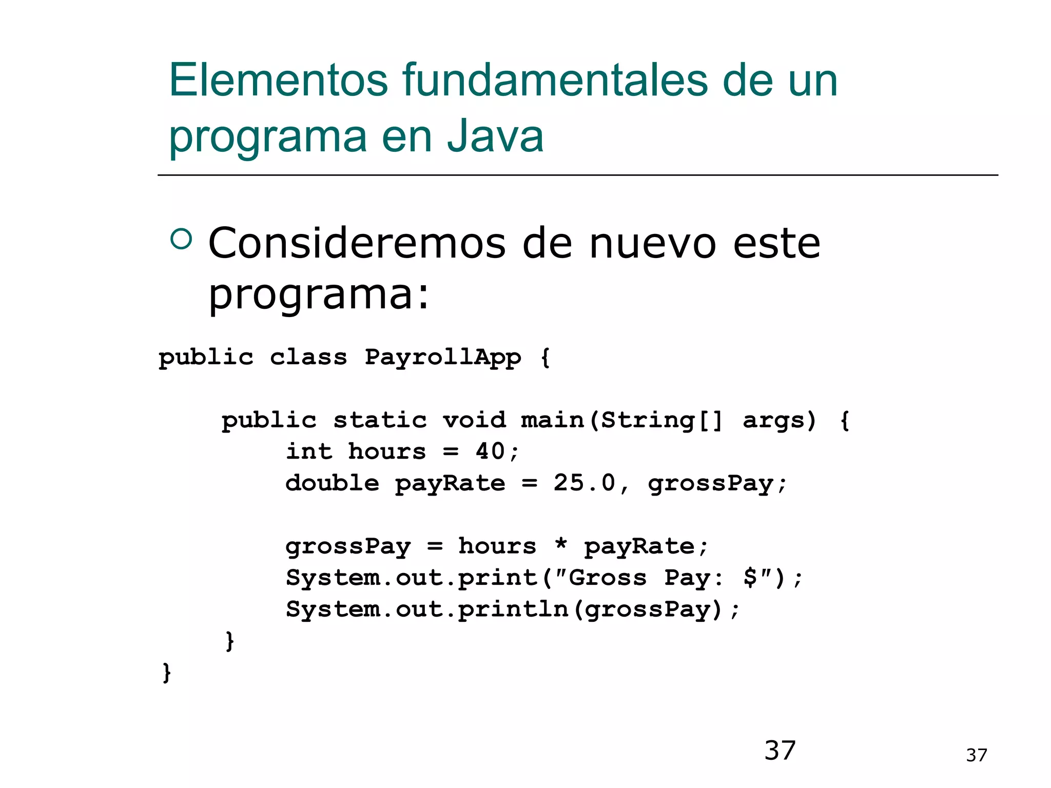 37 37
Elementos fundamentales de un
programa en Java
 Consideremos de nuevo este
programa:
public class PayrollApp {
public static void main(String[] args) {
int hours = 40;
double payRate = 25.0, grossPay;
grossPay = hours * payRate;
System.out.print(″Gross Pay: $″);
System.out.println(grossPay);
}
}
 