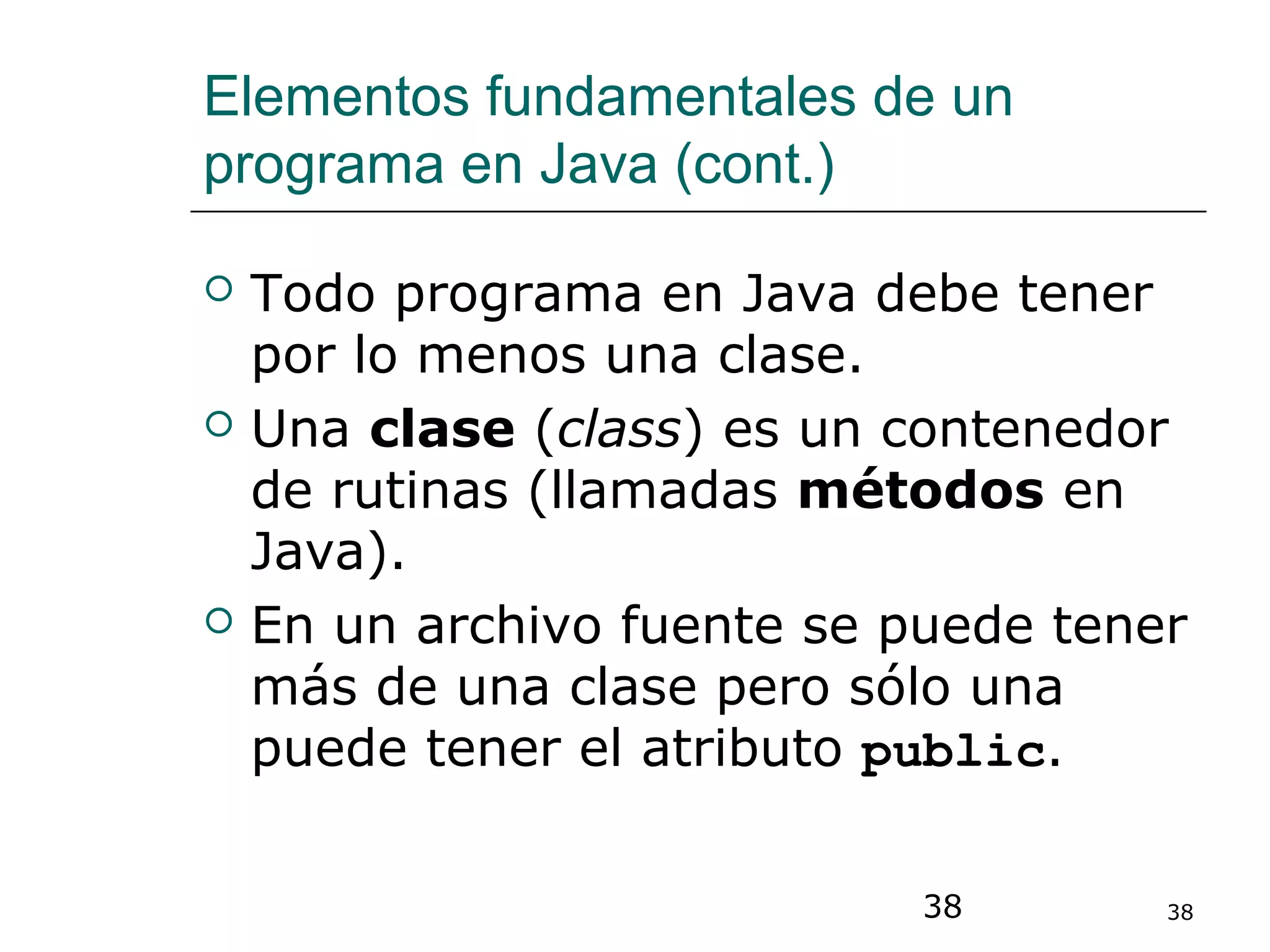 38 38
Elementos fundamentales de un
programa en Java (cont.)
 Todo programa en Java debe tener
por lo menos una clase.
 Una clase (class) es un contenedor
de rutinas (llamadas métodos en
Java).
 En un archivo fuente se puede tener
más de una clase pero sólo una
puede tener el atributo public.
 