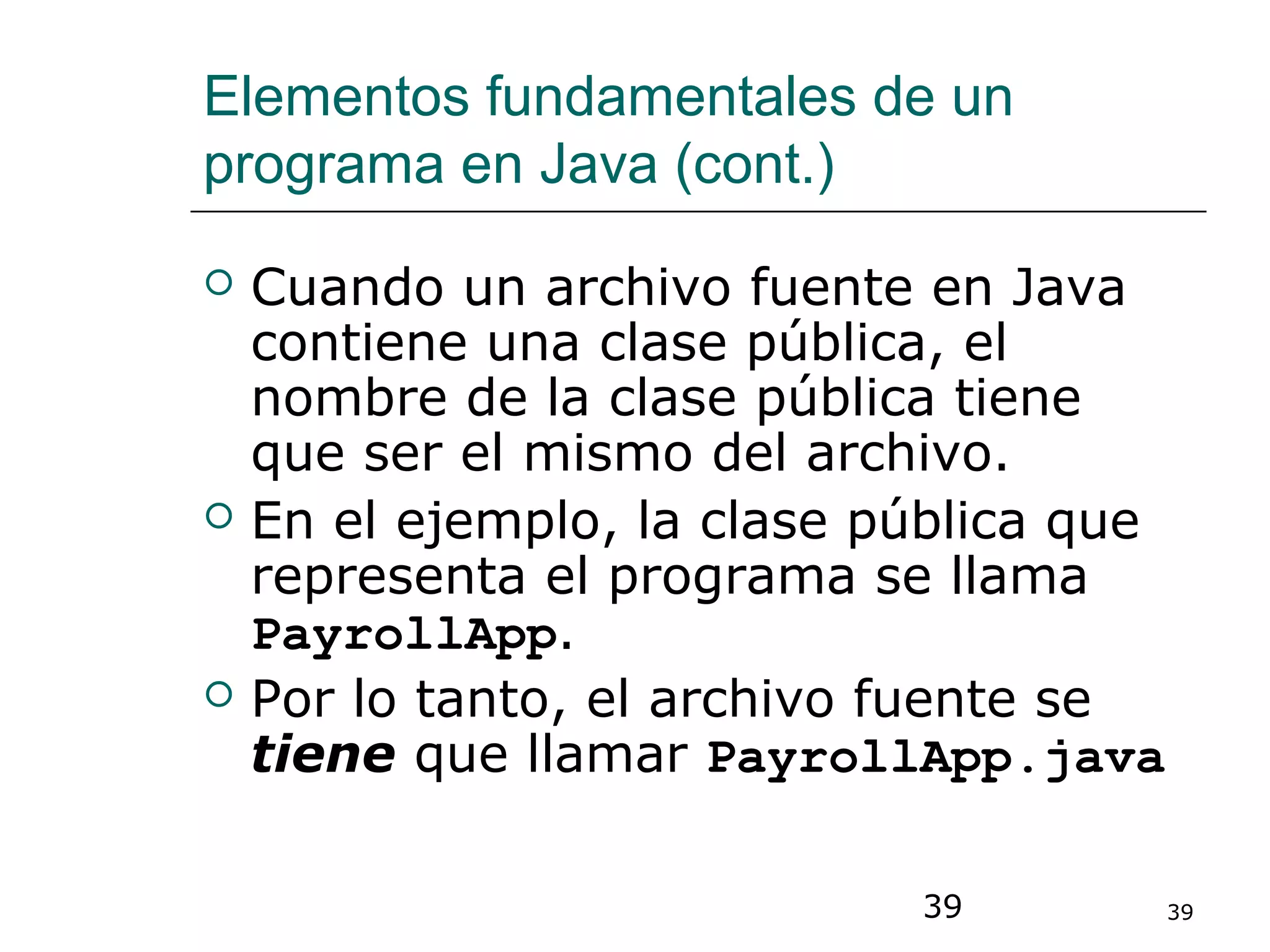 39 39
Elementos fundamentales de un
programa en Java (cont.)
 Cuando un archivo fuente en Java
contiene una clase pública, el
nombre de la clase pública tiene
que ser el mismo del archivo.
 En el ejemplo, la clase pública que
representa el programa se llama
PayrollApp.
 Por lo tanto, el archivo fuente se
tiene que llamar PayrollApp.java
 