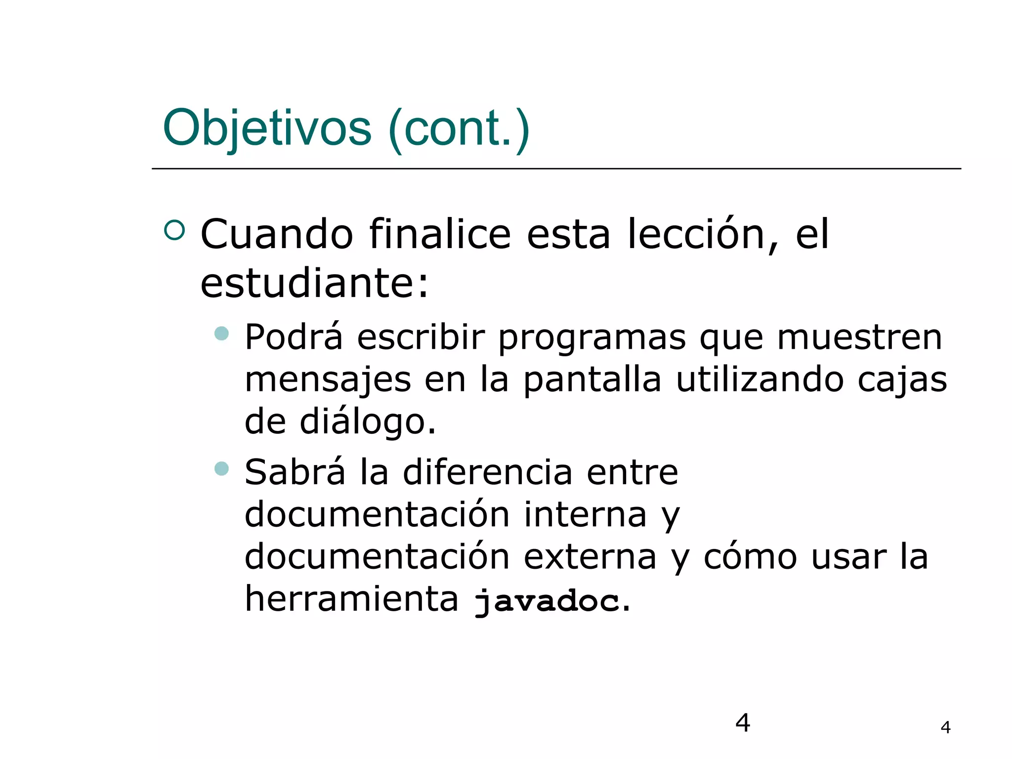 4 4
Objetivos (cont.)
 Cuando finalice esta lección, el
estudiante:
 Podrá escribir programas que muestren
mensajes en la pantalla utilizando cajas
de diálogo.
 Sabrá la diferencia entre
documentación interna y
documentación externa y cómo usar la
herramienta javadoc.
 