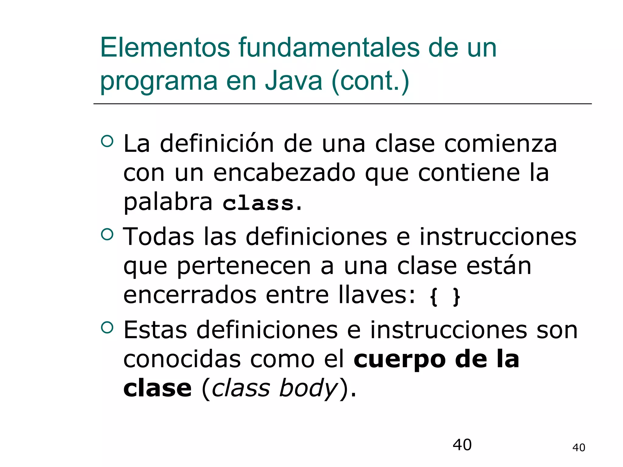 40 40
Elementos fundamentales de un
programa en Java (cont.)
 La definición de una clase comienza
con un encabezado que contiene la
palabra class.
 Todas las definiciones e instrucciones
que pertenecen a una clase están
encerrados entre llaves: { }
 Estas definiciones e instrucciones son
conocidas como el cuerpo de la
clase (class body).
 