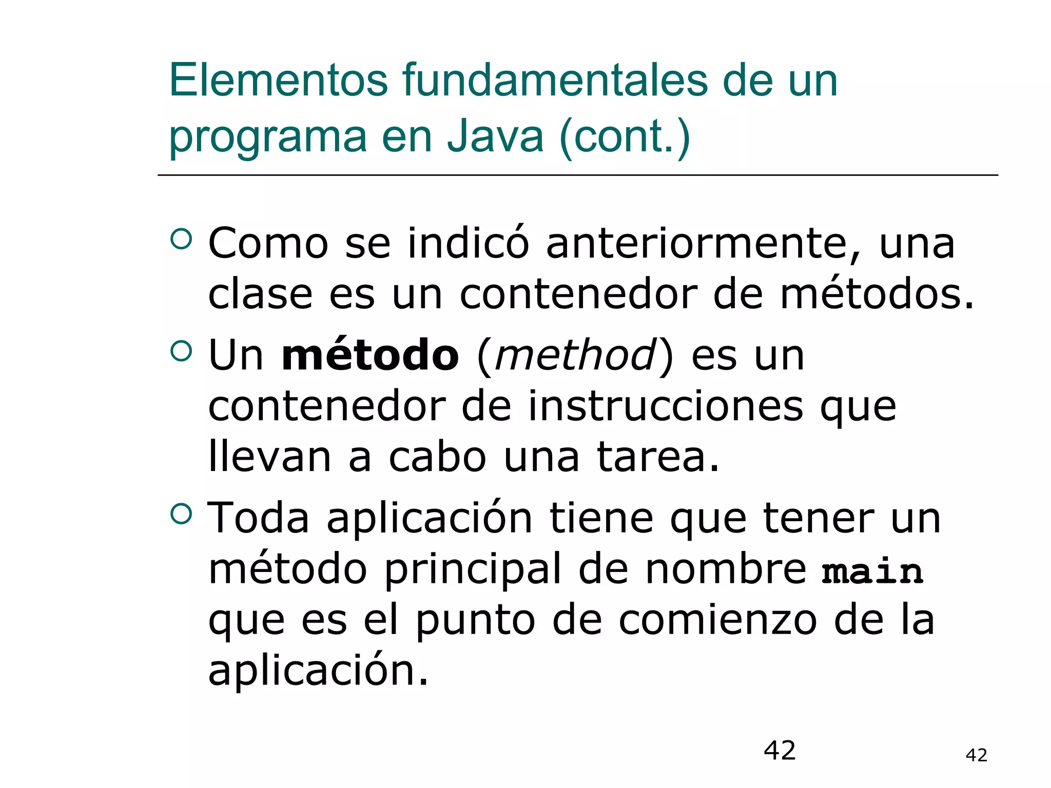 42 42
Elementos fundamentales de un
programa en Java (cont.)
 Como se indicó anteriormente, una
clase es un contenedor de métodos.
 Un método (method) es un
contenedor de instrucciones que
llevan a cabo una tarea.
 Toda aplicación tiene que tener un
método principal de nombre main
que es el punto de comienzo de la
aplicación.
 