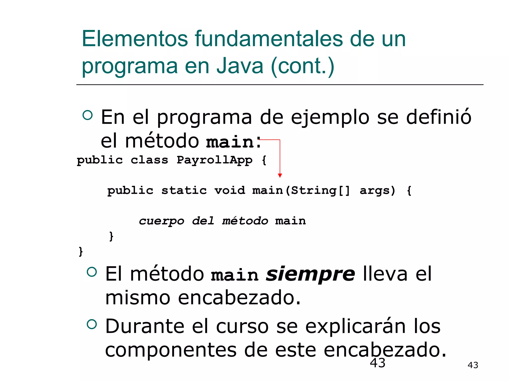 43 43
Elementos fundamentales de un
programa en Java (cont.)
 En el programa de ejemplo se definió
el método main:
public class PayrollApp {
public static void main(String[] args) {
cuerpo del método main
}
}
 El método main siempre lleva el
mismo encabezado.
 Durante el curso se explicarán los
componentes de este encabezado.
 