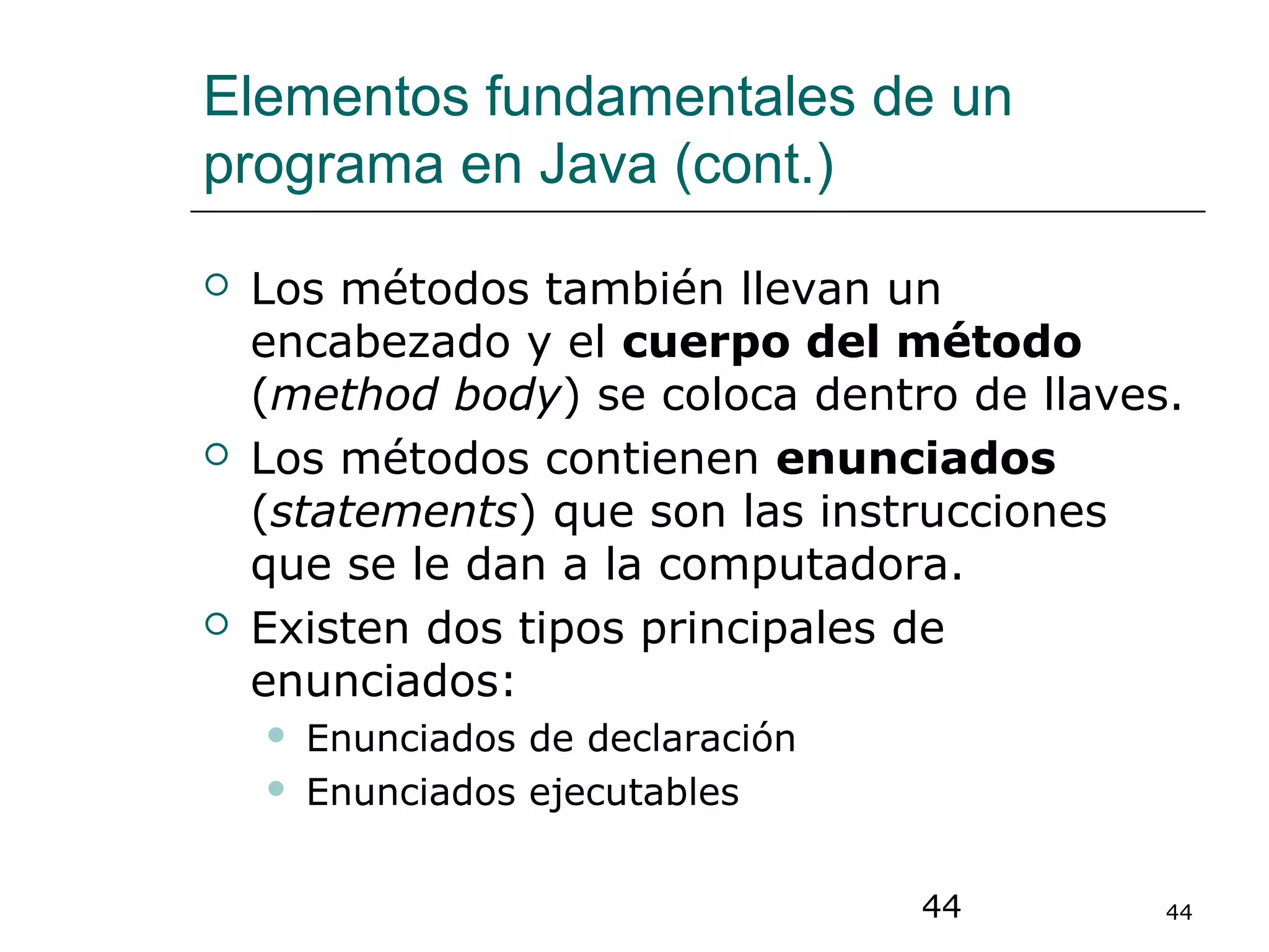 44 44
Elementos fundamentales de un
programa en Java (cont.)
 Los métodos también llevan un
encabezado y el cuerpo del método
(method body) se coloca dentro de llaves.
 Los métodos contienen enunciados
(statements) que son las instrucciones
que se le dan a la computadora.
 Existen dos tipos principales de
enunciados:
 Enunciados de declaración
 Enunciados ejecutables
 