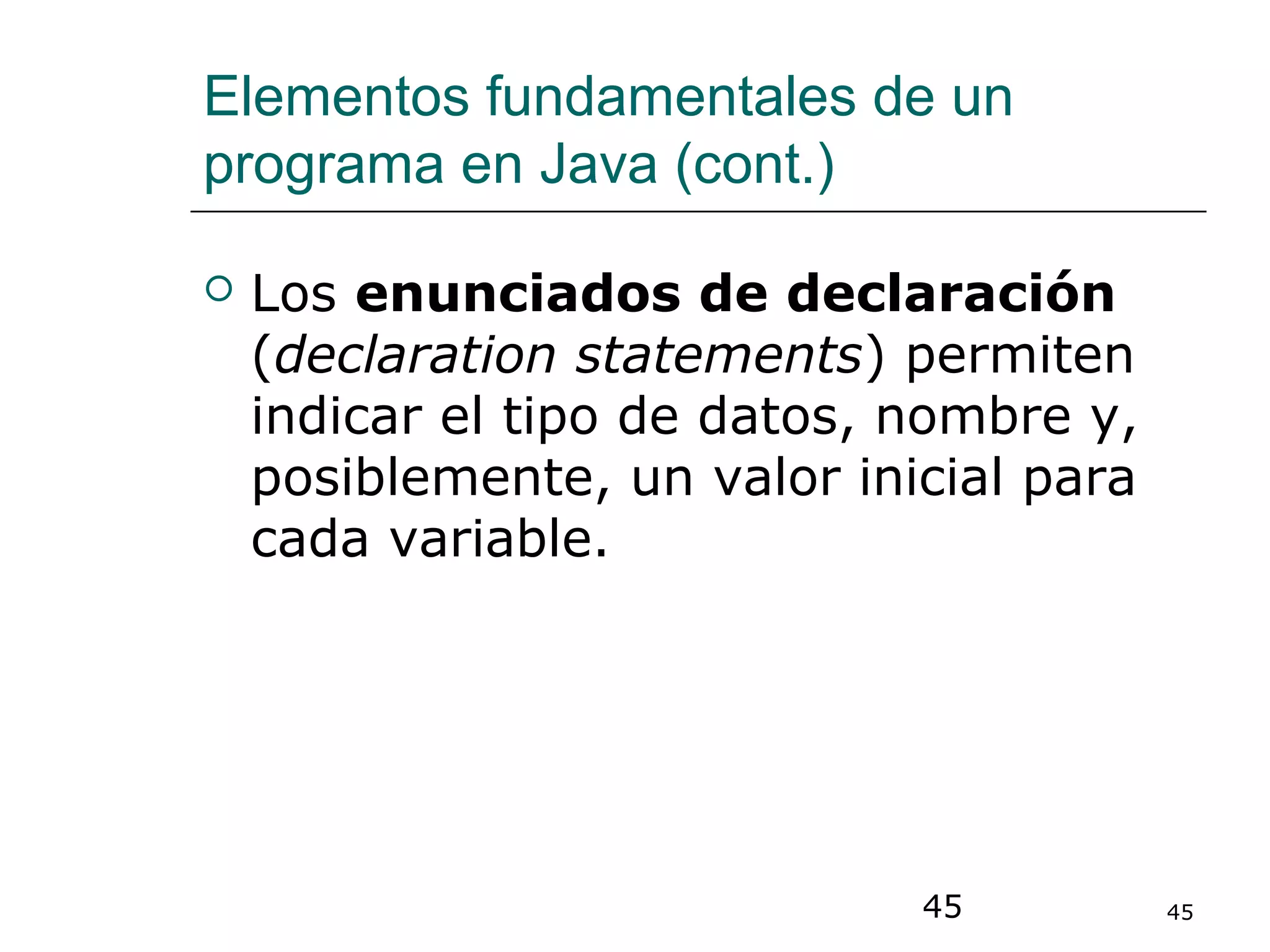 45 45
Elementos fundamentales de un
programa en Java (cont.)
 Los enunciados de declaración
(declaration statements) permiten
indicar el tipo de datos, nombre y,
posiblemente, un valor inicial para
cada variable.
 