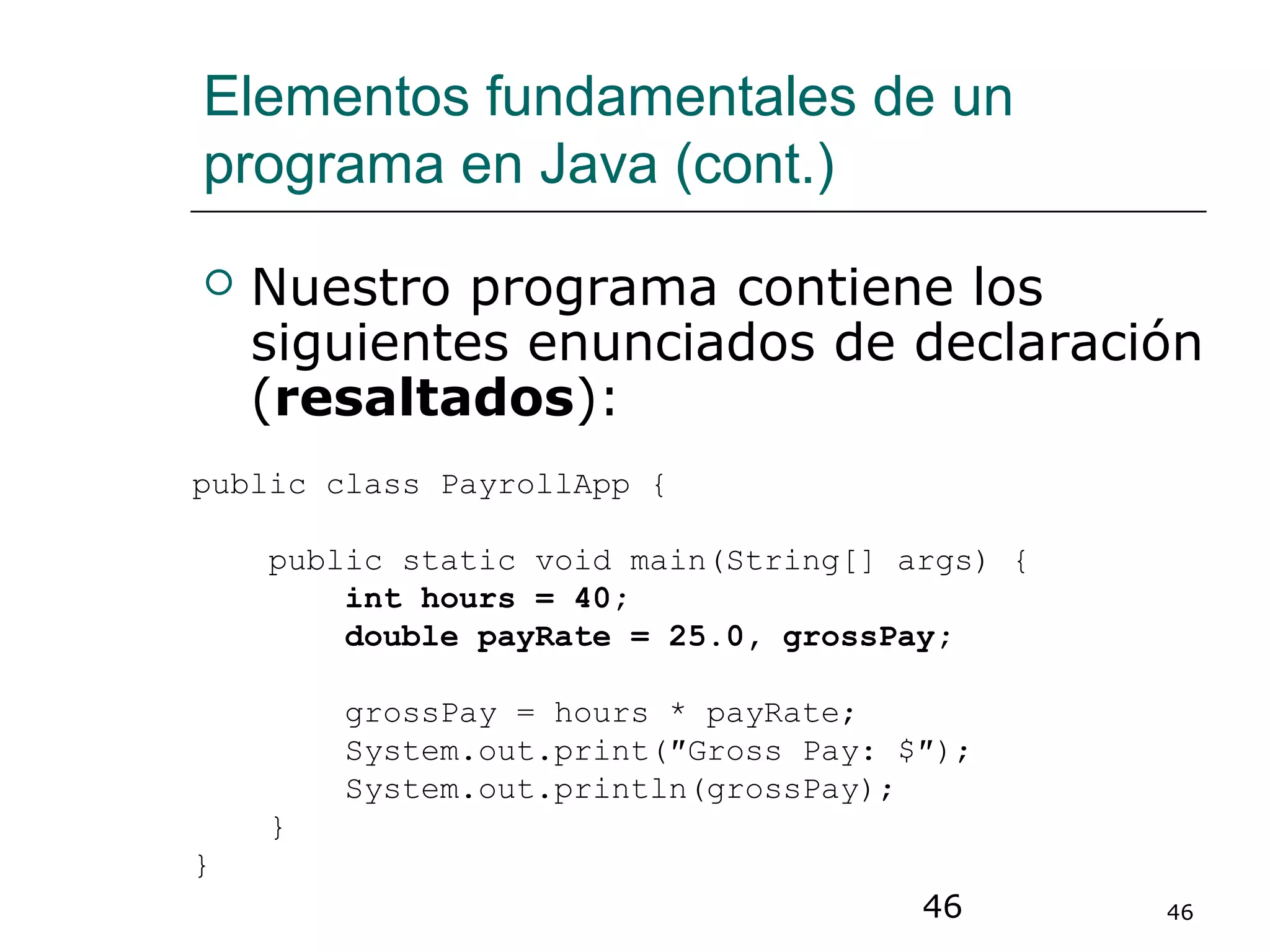 46 46
Elementos fundamentales de un
programa en Java (cont.)
 Nuestro programa contiene los
siguientes enunciados de declaración
(resaltados):
public class PayrollApp {
public static void main(String[] args) {
int hours = 40;
double payRate = 25.0, grossPay;
grossPay = hours * payRate;
System.out.print(″Gross Pay: $″);
System.out.println(grossPay);
}
}
 