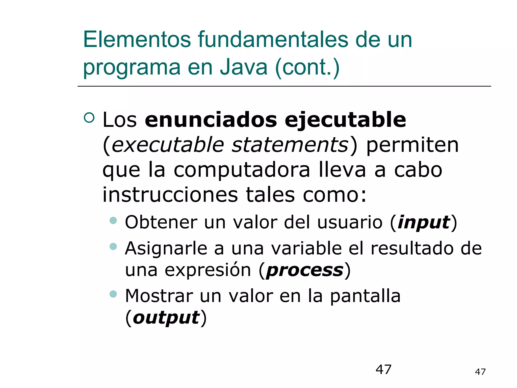 47 47
Elementos fundamentales de un
programa en Java (cont.)
 Los enunciados ejecutable
(executable statements) permiten
que la computadora lleva a cabo
instrucciones tales como:
 Obtener un valor del usuario (input)
 Asignarle a una variable el resultado de
una expresión (process)
 Mostrar un valor en la pantalla
(output)
 