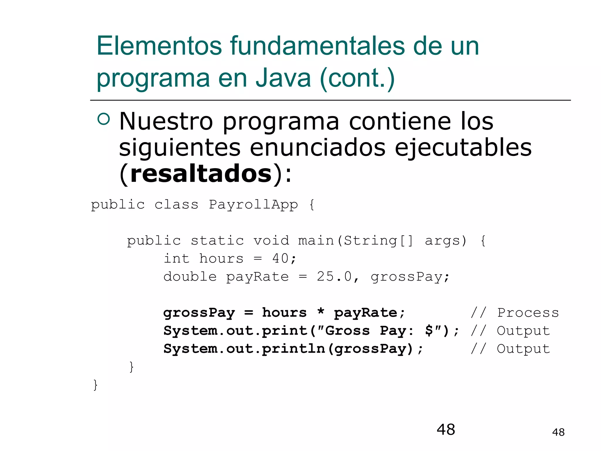 48 48
Elementos fundamentales de un
programa en Java (cont.)
 Nuestro programa contiene los
siguientes enunciados ejecutables
(resaltados):
public class PayrollApp {
public static void main(String[] args) {
int hours = 40;
double payRate = 25.0, grossPay;
grossPay = hours * payRate; // Process
System.out.print(″Gross Pay: $″); // Output
System.out.println(grossPay); // Output
}
}
 