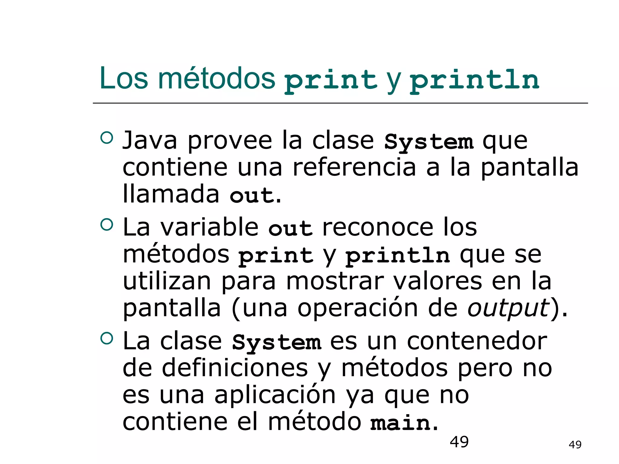 49 49
Los métodos print y println
 Java provee la clase System que
contiene una referencia a la pantalla
llamada out.
 La variable out reconoce los
métodos print y println que se
utilizan para mostrar valores en la
pantalla (una operación de output).
 La clase System es un contenedor
de definiciones y métodos pero no
es una aplicación ya que no
contiene el método main.
 