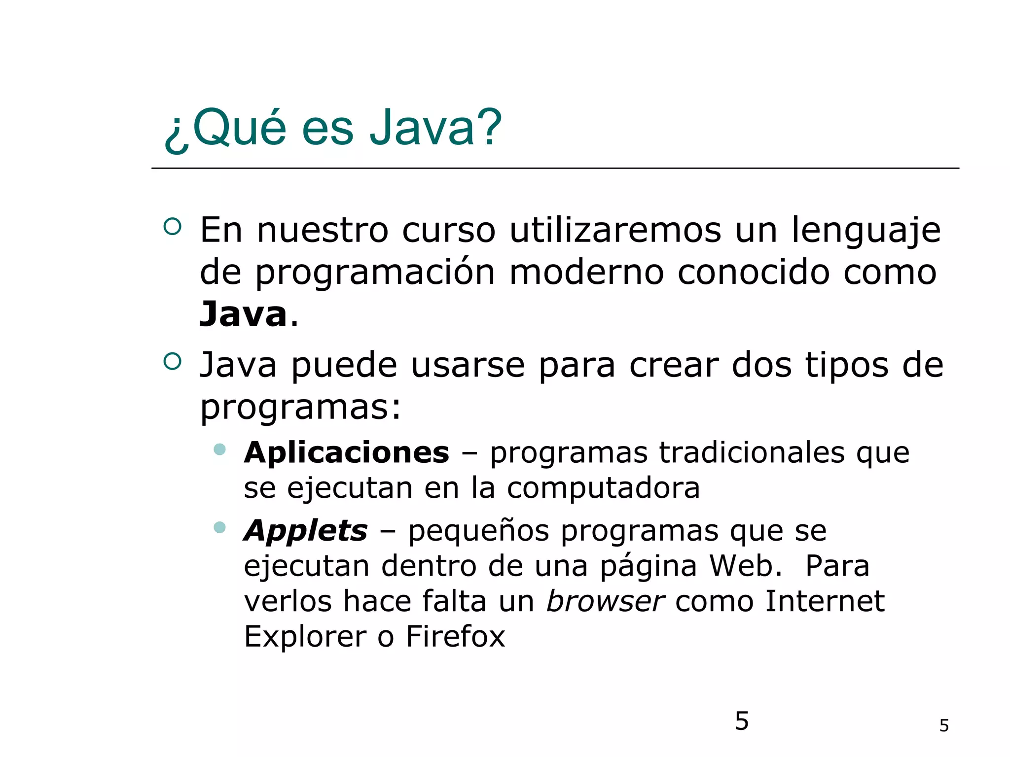 5 5
¿Qué es Java?
 En nuestro curso utilizaremos un lenguaje
de programación moderno conocido como
Java.
 Java puede usarse para crear dos tipos de
programas:
 Aplicaciones – programas tradicionales que
se ejecutan en la computadora
 Applets – pequeños programas que se
ejecutan dentro de una página Web. Para
verlos hace falta un browser como Internet
Explorer o Firefox
 