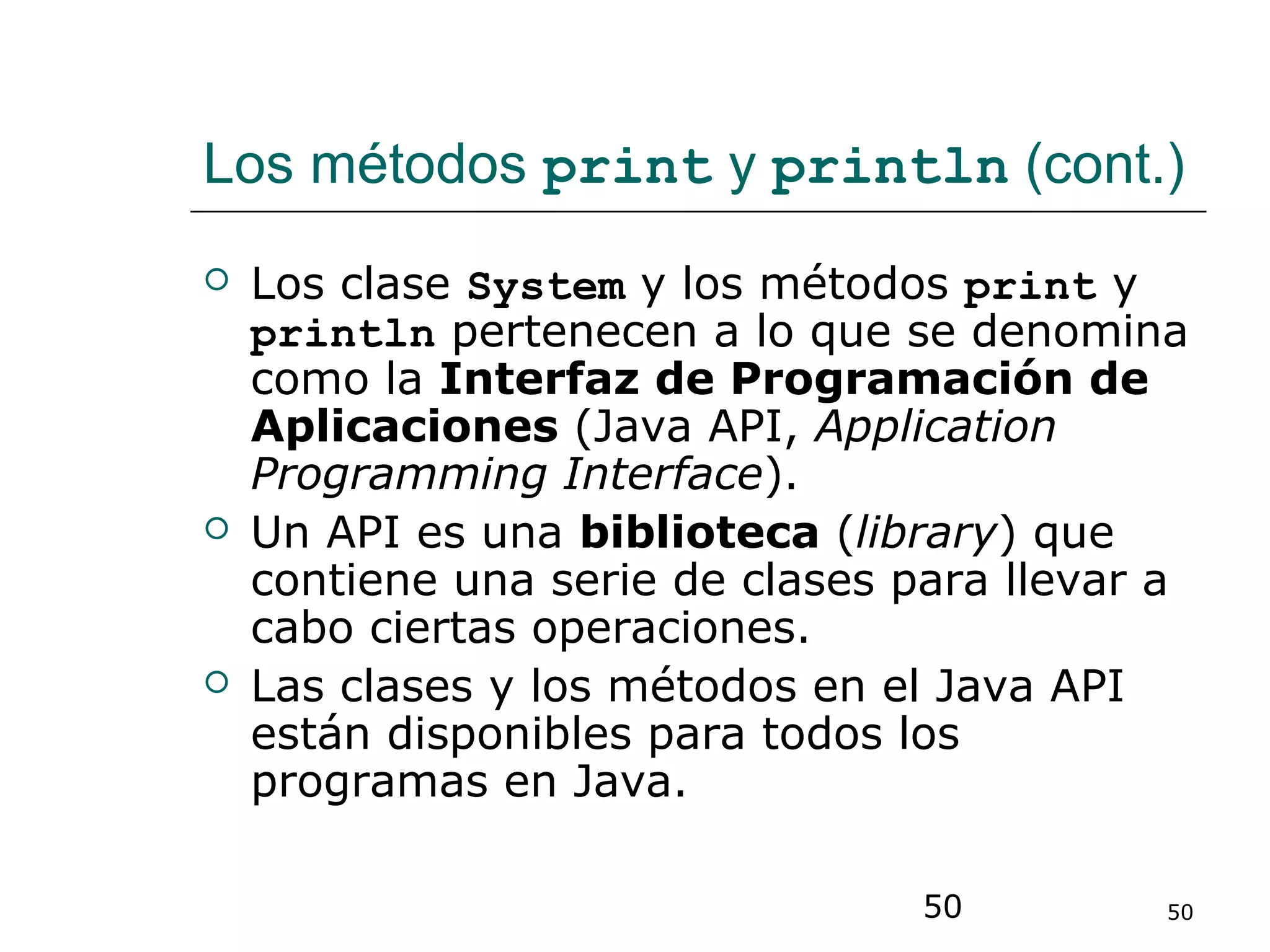 50 50
Los métodos print y println (cont.)
 Los clase System y los métodos print y
println pertenecen a lo que se denomina
como la Interfaz de Programación de
Aplicaciones (Java API, Application
Programming Interface).
 Un API es una biblioteca (library) que
contiene una serie de clases para llevar a
cabo ciertas operaciones.
 Las clases y los métodos en el Java API
están disponibles para todos los
programas en Java.
 