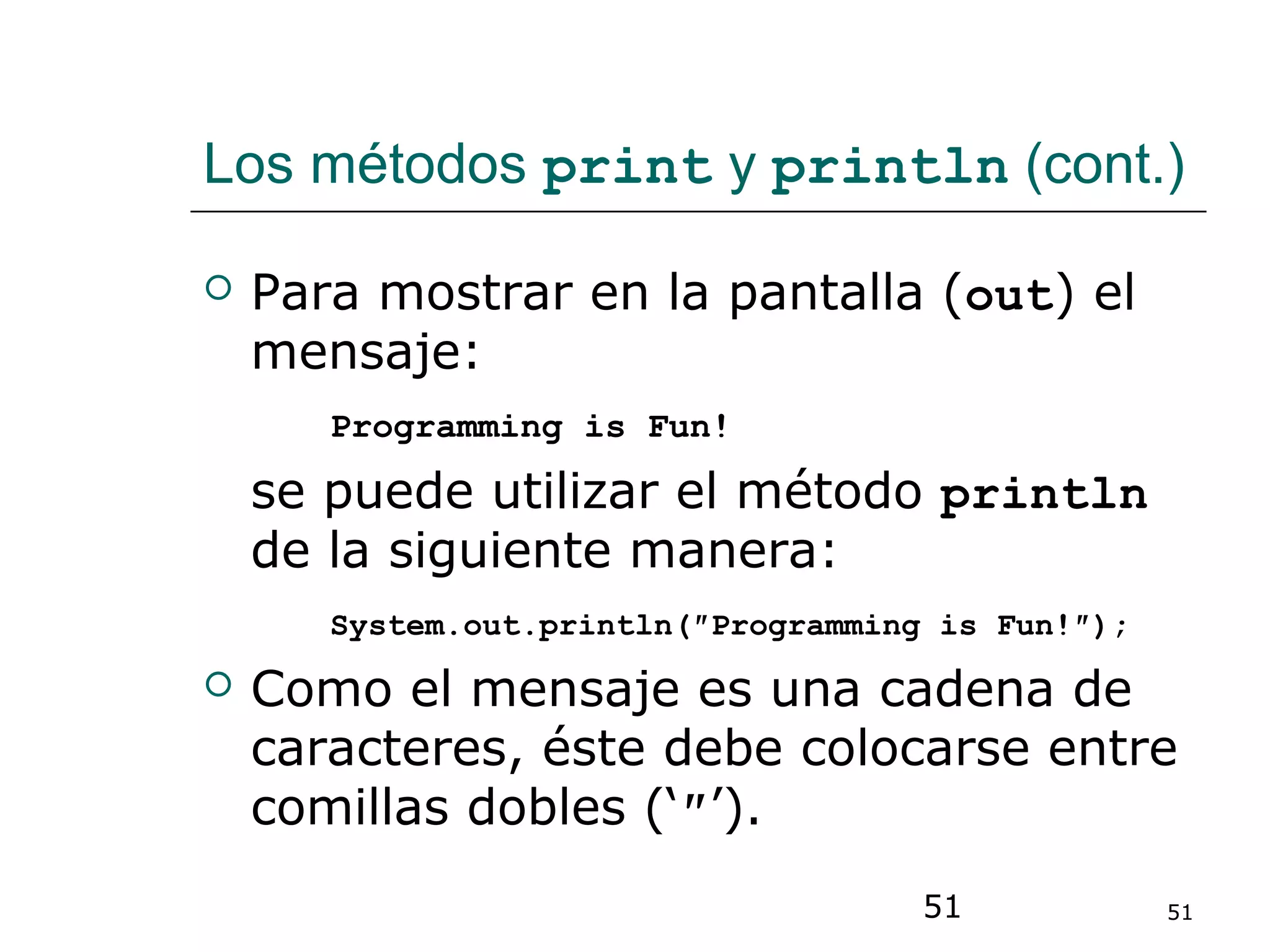 51 51
Los métodos print y println (cont.)
 Para mostrar en la pantalla (out) el
mensaje:
Programming is Fun!
se puede utilizar el método println
de la siguiente manera:
System.out.println(″Programming is Fun!″);
 Como el mensaje es una cadena de
caracteres, éste debe colocarse entre
comillas dobles (‘″’).
 