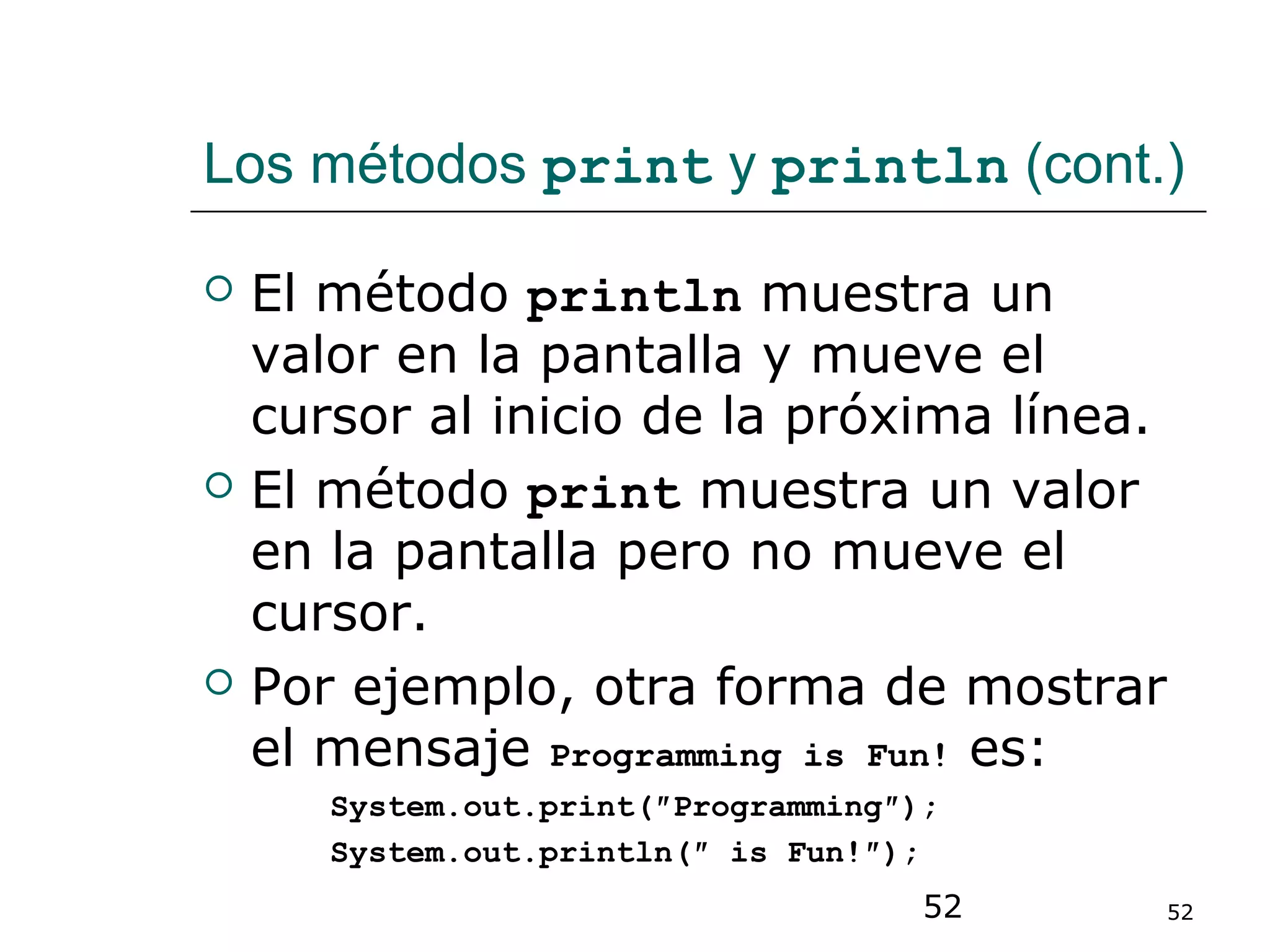52 52
Los métodos print y println (cont.)
 El método println muestra un
valor en la pantalla y mueve el
cursor al inicio de la próxima línea.
 El método print muestra un valor
en la pantalla pero no mueve el
cursor.
 Por ejemplo, otra forma de mostrar
el mensaje Programming is Fun! es:
System.out.print(″Programming″);
System.out.println(″ is Fun!″);
 