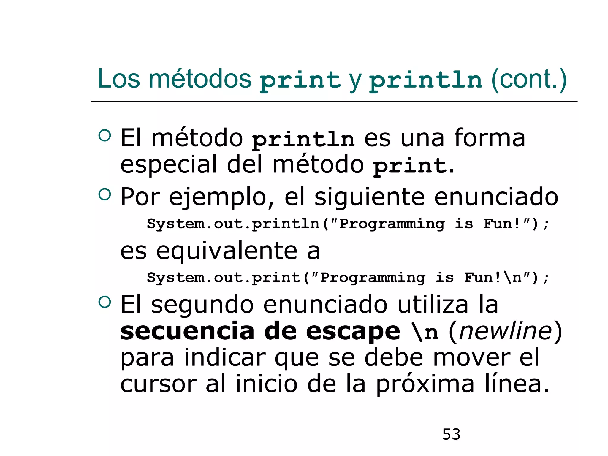 53
Los métodos print y println (cont.)
 El método println es una forma
especial del método print.
 Por ejemplo, el siguiente enunciado
System.out.println(″Programming is Fun!″);
es equivalente a
System.out.print(″Programming is Fun!n″);
 El segundo enunciado utiliza la
secuencia de escape n (newline)
para indicar que se debe mover el
cursor al inicio de la próxima línea.
 