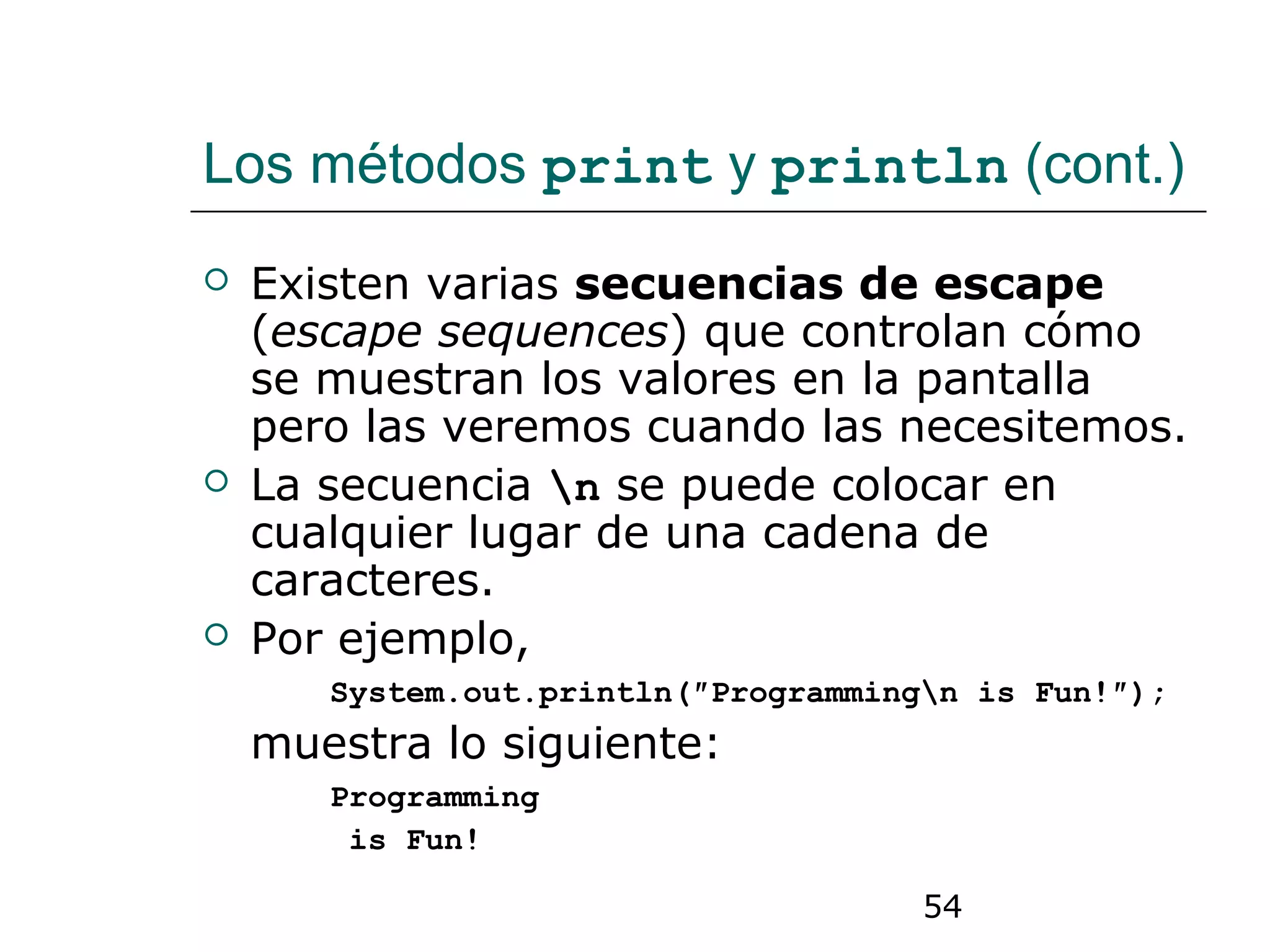 54
Los métodos print y println (cont.)
 Existen varias secuencias de escape
(escape sequences) que controlan cómo
se muestran los valores en la pantalla
pero las veremos cuando las necesitemos.
 La secuencia n se puede colocar en
cualquier lugar de una cadena de
caracteres.
 Por ejemplo,
System.out.println(″Programmingn is Fun!″);
muestra lo siguiente:
Programming
is Fun!
 