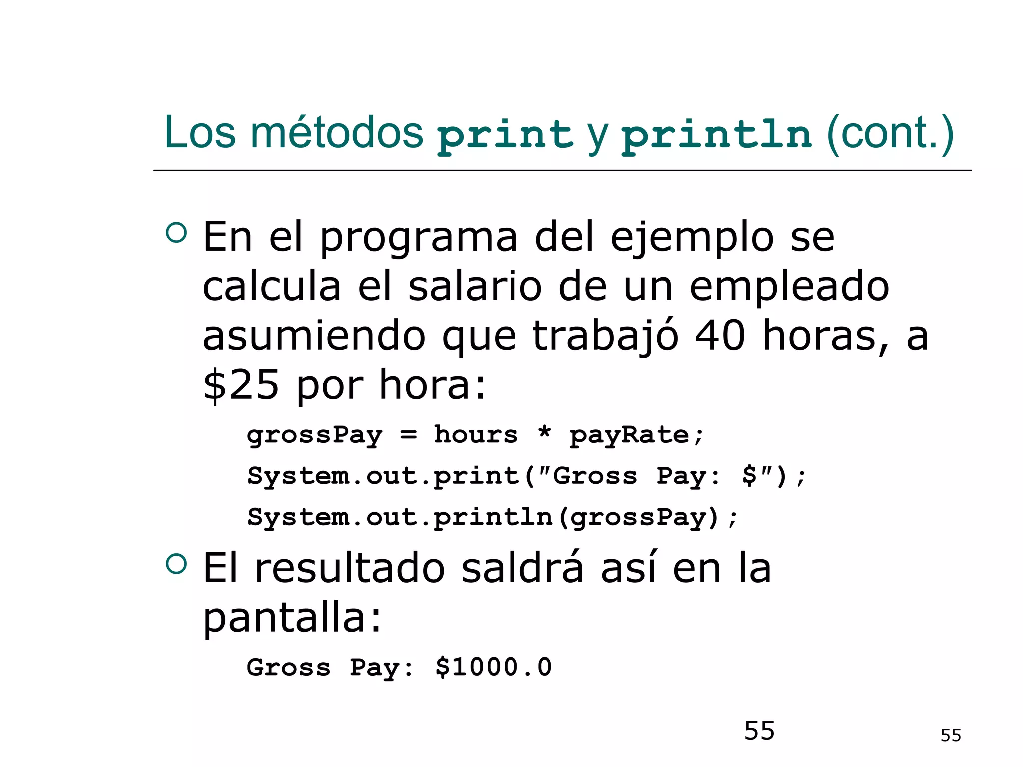 55 55
Los métodos print y println (cont.)
 En el programa del ejemplo se
calcula el salario de un empleado
asumiendo que trabajó 40 horas, a
$25 por hora:
grossPay = hours * payRate;
System.out.print(″Gross Pay: $″);
System.out.println(grossPay);
 El resultado saldrá así en la
pantalla:
Gross Pay: $1000.0
 