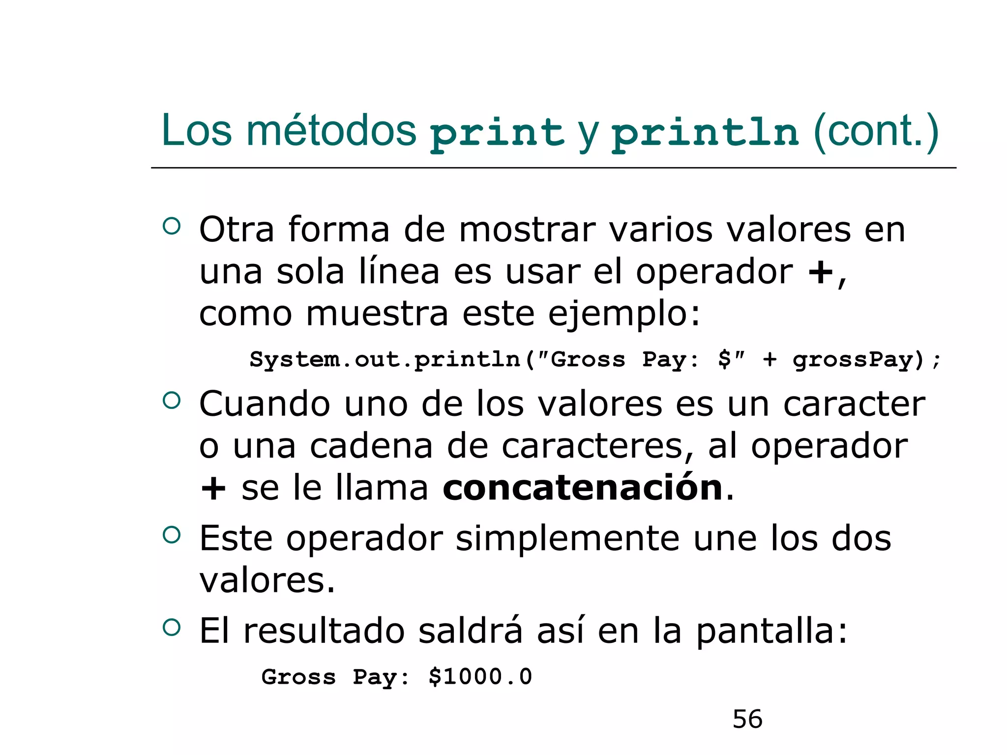 56
Los métodos print y println (cont.)
 Otra forma de mostrar varios valores en
una sola línea es usar el operador +,
como muestra este ejemplo:
System.out.println(″Gross Pay: $″ + grossPay);
 Cuando uno de los valores es un caracter
o una cadena de caracteres, al operador
+ se le llama concatenación.
 Este operador simplemente une los dos
valores.
 El resultado saldrá así en la pantalla:
Gross Pay: $1000.0
 