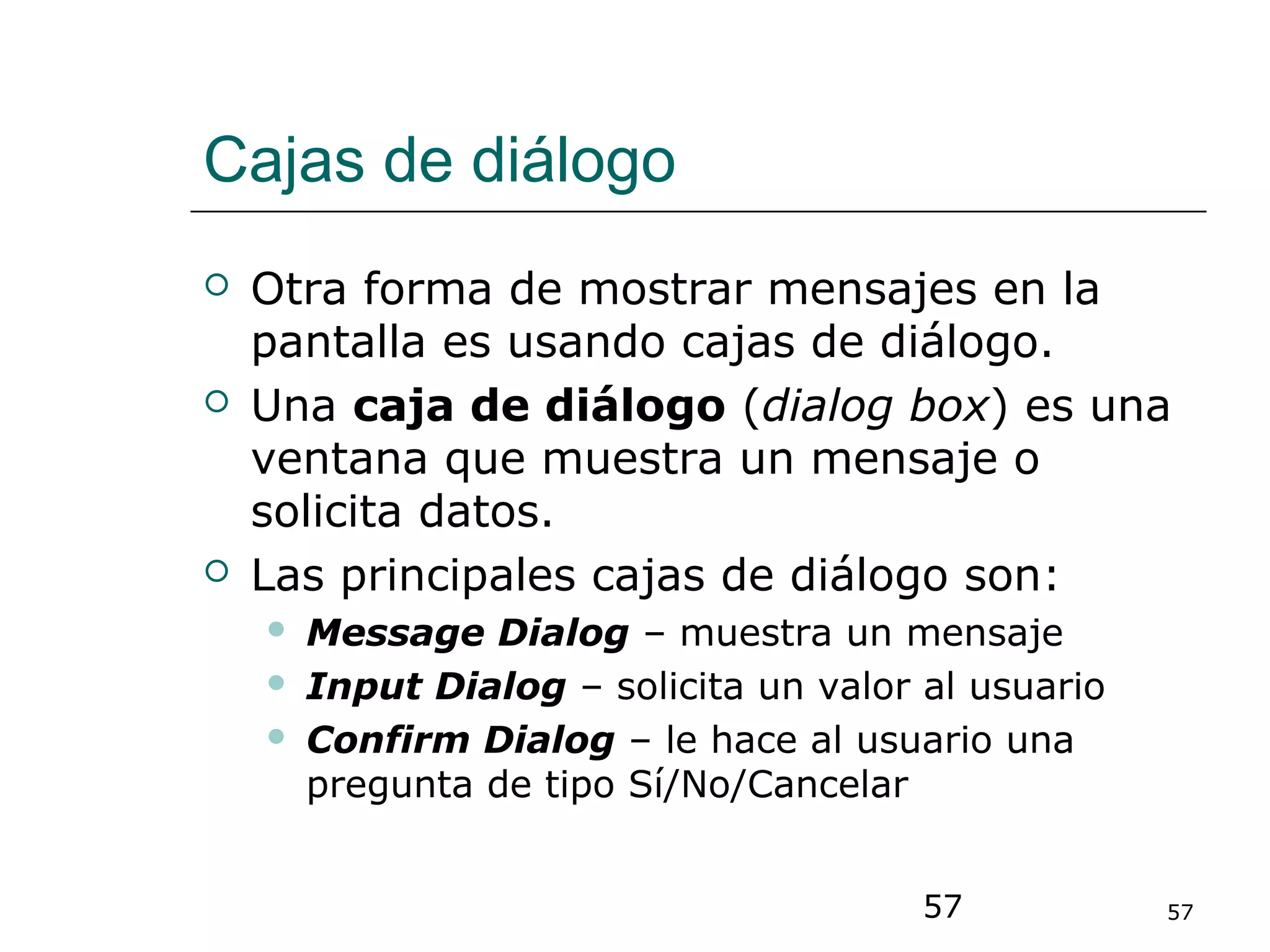 57 57
Cajas de diálogo
 Otra forma de mostrar mensajes en la
pantalla es usando cajas de diálogo.
 Una caja de diálogo (dialog box) es una
ventana que muestra un mensaje o
solicita datos.
 Las principales cajas de diálogo son:
 Message Dialog – muestra un mensaje
 Input Dialog – solicita un valor al usuario
 Confirm Dialog – le hace al usuario una
pregunta de tipo Sí/No/Cancelar
 