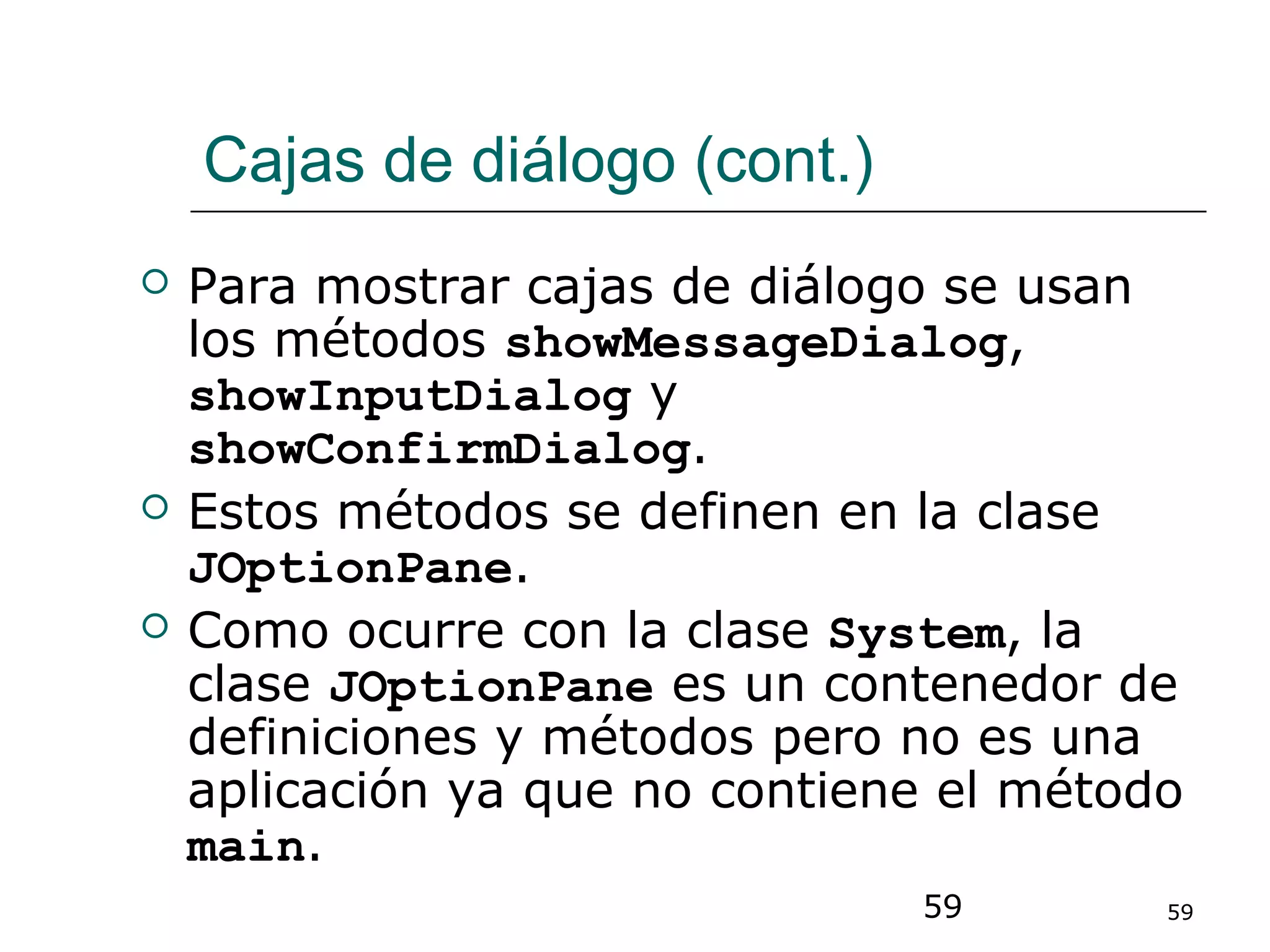 59 59
Cajas de diálogo (cont.)
 Para mostrar cajas de diálogo se usan
los métodos showMessageDialog,
showInputDialog y
showConfirmDialog.
 Estos métodos se definen en la clase
JOptionPane.
 Como ocurre con la clase System, la
clase JOptionPane es un contenedor de
definiciones y métodos pero no es una
aplicación ya que no contiene el método
main.
 