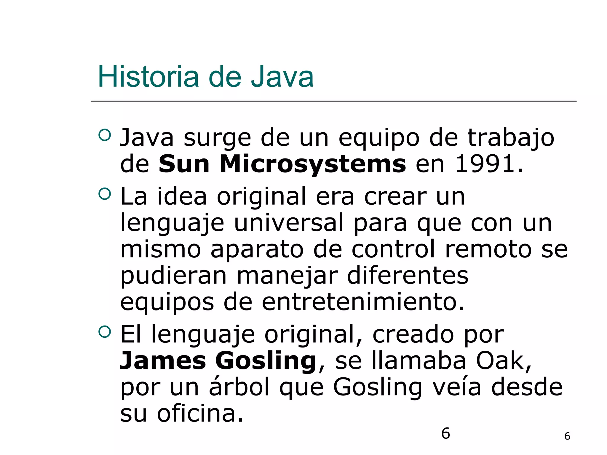 6 6
Historia de Java
 Java surge de un equipo de trabajo
de Sun Microsystems en 1991.
 La idea original era crear un
lenguaje universal para que con un
mismo aparato de control remoto se
pudieran manejar diferentes
equipos de entretenimiento.
 El lenguaje original, creado por
James Gosling, se llamaba Oak,
por un árbol que Gosling veía desde
su oficina.
 